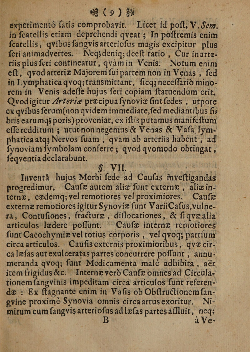 experimento fatis comprobavit. Licet id poft, in fcateilis etiam deprehendi qveat; In poftremis enim fcatellis, qvibusfangvisarteriofus magis excipitur plus feri animadvertes. Neq;deniq;deeft ratio , Cur inarte- riis plus feri contineatur, qvamin Venis. Notum enim eft, qvod arterias Majorem fui partem non in Venas , fed in Lymphatica qvoq; transmittant, ficq; neceflario mino¬ rem in Venis adefle hujus feri copiam ftatuendum erir* Qvod igitur Arteria praecipua fynovias fine fedes , utpore ex qvibusferum(non qvidem immediate,fed mediantibus fi* bris earumq; poris) proveniat, ex iftis putamus manifeftum efleredditum ; utut non negemus &amp; Venas &amp; Vafa lym¬ phatica atq; Nervos fuam , qvan* ab arteriis habent , ad fynoviamfymbolamconferre; qvodqvomodo obtingat, feqventia declarabunt. §. VII. Inventa hujus Morbi fede ad Caufas ftiveftigandas progredimur* Caufas autem aliae funt externae, aliae in¬ ternae , eaedemq; vel remotiores vel proximiores. Caufae externae remotiores igitur Synoviae fune VariiCafus,vulne¬ ra, Contufiones, frafturae, diflocationes, Stfiqvsealia articulos laedere poflunt. Caufae internae remotiores funt Cacochymiae vel totius corporis , vel qvoq; partium circa articulos. Caufis externis proximioribus, qvae cir¬ ca laefas aut exulceratas partes concurrere poflunt, annu¬ meranda qvoq; funt Medicamenta male adhibita , aer item frigidus &amp;c. Internas vero Caufe omnes ad Circula- tionemfangvinis impeditam circa articulos funt referen¬ das : Ex ftagnante enim in Vafis ob Obftrudtionemfan- gvine proxime Synovia omnis circa artus exoritur. Ni¬ mirum cum fangvis arteriofus ad laefas partes affluir, neq; B aVe-