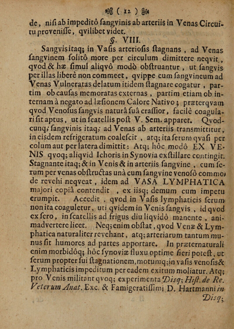 de, nifi ab impedito fangvinis ab arteriis in Venas Circui¬ tu provenifle, qvilibet videt. §. VIII. Sangvisitaq; in Vafis arteriofis ftagnans , ad Venas fangvinem folito more per circulum dimittere neqvic, qvod&amp; hae fimul aliqvo modo obftruantur , ut fangvis per illas libere non commeet, qvippe cumfangvineumad Venas Vulneratas delatum itidem ftagnare cogatur , par- tim obcaufas memoratas externas , partim etiam ob in¬ ternam a negato ad laefionem Calore Nativo; prasterq vam qvod Venofus fangvis naturafuacraffior, facile coagula¬ ri fit aptus, ut in fcatellis poft V. Sem. apparet. Qvod- cunqy fangvinis itaq; adVenas ab arteriis transmittitur, in eisdem refrigeratum coalefcit , atq; itaferum qvafi per colum aut per latera dimittit: Atq; hoc modo EX VE¬ NIS qvoq; aliqvid Ichoris in Synovia exftillare contingit. Stagnante itaq;&amp;in Venis &amp; in arteriis fangvine , cumfe- xum per venas obflruftas una cum fangvine venofo comme* de revehi neqveat, idem ad VASA LYMPHATICA majori copia contendit , ex iisq; demum cum impetu erumpit. Accedit , qvod in Vafis lymphaticis ferum non ita coaguletur, uti qvidem in Venis fangvis , idqvcd ex fero, in fcatellis ad frigus diu liqvido manente, ani¬ madvertere licet. Neqjenimobftat ,qvod Venas &amp; Lym¬ phatica naturaliter revehant , atq; arteriarum tantum mu¬ nus fit humores ad partes apportare. In pmernaturali enim morbidoq; hoc fynovias fluxu optime fieri poreft, ut ferum propter fui ftagnat io nem, mo tu mq; in vafis venofis&amp; Lymphaticis impeditum per eadem exitum moliatur. Arq; pro Venis militant qvoq; experimfenta fDisq\HiJ}\de Re. Veterum dnat.&amp;Kc, &amp; Famigeratiflimi D. Hartmanni/V ©fi