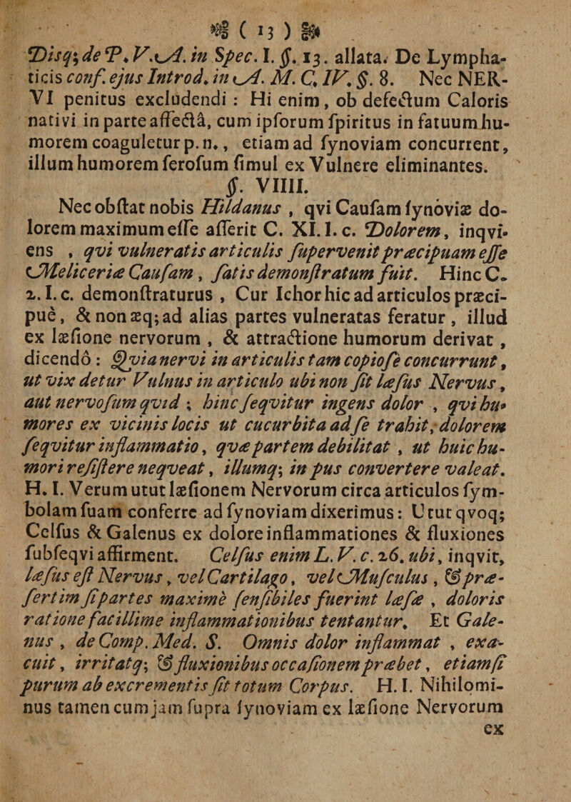 «§ ( J3 ) §*♦ fDiscfideT,V\±AAn SpecA. §. 13. allata. De Lympha¬ ticis tt?#/ Introd♦ /0 M C $. 8. Nec NER¬ VI penitus excludendi : Hi enim, ob defeflum Caloris nativi in parte af?e&lt;5ia, cum ipforum fpiritus in fatuum hu¬ morem coaguletur p. n-, etiam ad fynoviam concurrent, illum humorem ferofum fimul ex Vulnere eliminantes. $. VIIIL Nec obdat nobis Hildanus , qvi Caufam lynovise do¬ lorem maximum effe aderit C. XI.I.c. *Dolorem, inqvi- ens , qvi vulneratis articulis fupervenitpracipuamejfe tSMeliceria Caufam, fatis demonfiratum fuit. Hinc C* x. I.c. demonftraturus , Cur Ichor hic ad articulos praeci¬ pue, &amp; non aeq; ad alias partes vulneratas feratur , illud ex laffione nervorum , &amp; attraftione humorum derivat, dicendo: §fy?a nervi in articulis tam copiofe concurrunt, ut vix detur Vulnus in articulo ubi non fit lafus Nervus, autnervofumqvid ; hincfeqvitur ingens dolor , qvihu* mores ex vicinis locis ut cucurbita adfe trahit, dolorem feqvitur inflammatio, qv&lt;epartem debilitat , ut huic hu¬ mori refiftere neqveat, illumq\ in pus convertere valeat. H* I. Verum utut lasfionem Nervorum circa articulos fym- bolamfuam conferre ad fynoviam dixerimus: Ututqvoq; Celfus &amp; Galenus ex dolore inflammationes &amp; fluxiones fubfeqvi affirment. Celfus enimL. V. c. 26. ubi, inqvit, Ufuseft Nervus, velCartilago, velCMufculus , &amp;prde¬ fer tim fi partes maxime fenfibiles fuerint lafie , doloris ratione facillime inflammationibus tentantur, Et Gale¬ nus , deCornp.Med. *S*. Omnis dolor inflammat , exa¬ cuit , irritatq; fluxionibus occafionempr debet, etiam fi purum ab excrementis fit totum Corpus. H. I. Nihilomi¬ nus tamen cum jam fupra lynoviamex laefione Nervorum ex