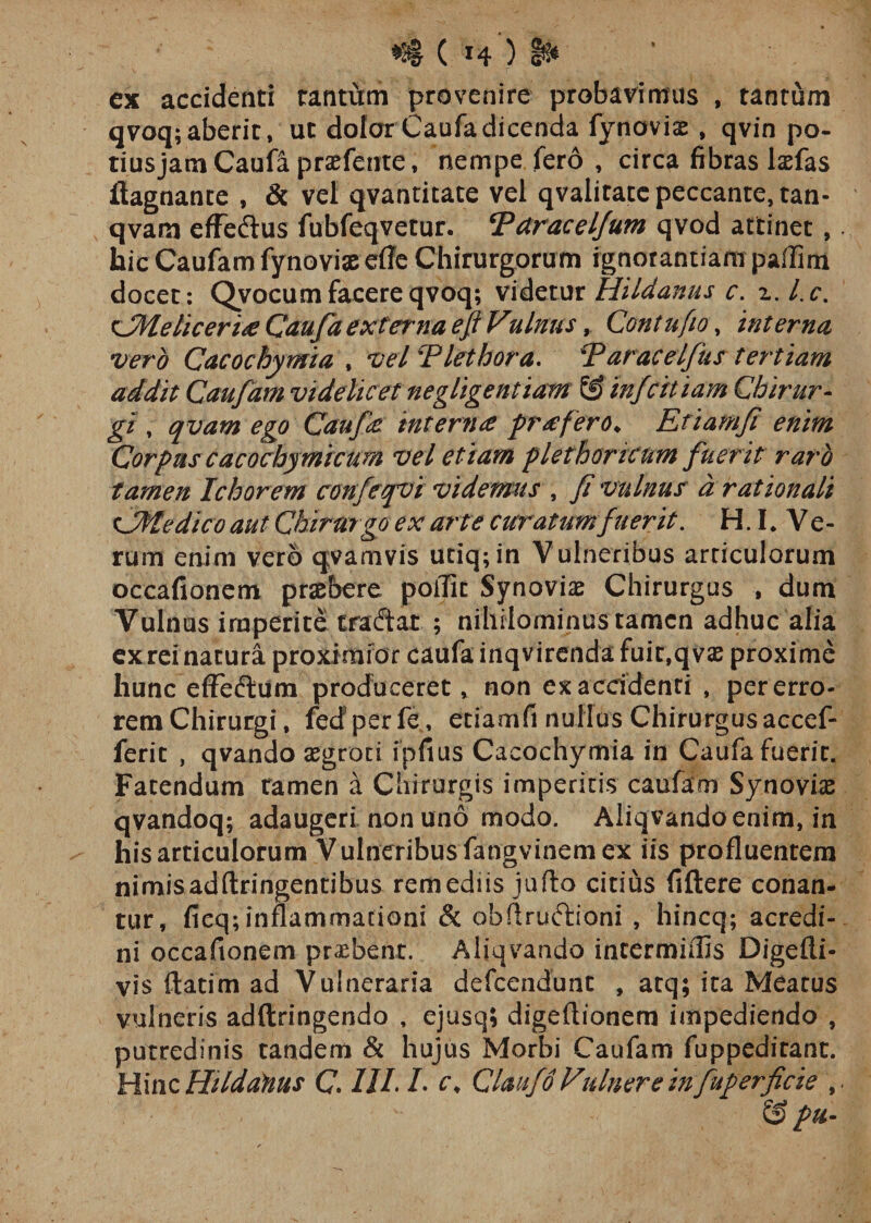 ex accidenti tantum provenire probavimus , tantum qvoq; aberit, ut dolorCaufadicenda fynoviae, qvin po- tiusjam Caufa praefente, nempe fero , circa fibras laefas ftagnante , &amp; vel qvantitate vel qvalitace peccante, tan- qvam effedus fubfeqvetur. Vdracelfum qvod attinet, hic Caufam fynoviae efle Chirurgorum ignorantiam paflim docet: Qvocum facere qvoq; videtur Hildanus c. z.l.c. tJMelicerue Caufa externa eji Vulnus, Contufio, interna vero Cacochymia , vel Viet hora. V arae elfus tertiam addit Caufam videlicet negligentiam &amp; infeitiam Chirur¬ gi , qvam ego Caufa interna profero* Etiamfi enim Corpus cacochymicum vel etiam plethoricnm fuerit raro tamen Ichorem confeqvi videmus , fi vulnuf a rationali tJMedico aut Chirurgo ex arte curatum fuerit. H. I* Ve¬ rum enim vero qvamvis utiq;in Vulneribus articulorum occafionem praebere poflit Synoviae Chirurgus , dum Vulnus imperite traftat ; nihilominus tamen adhuc alia ex rei natura proximfor caufa inqvirendafuic,q vae proxime hunc efFeftum produceret, non ex accidenti , per erro¬ rem Chirurgi, fedperfe, etiamfi nullus Chirurgusaccef- ferit , qvando aegroti fpfius Cacochymia in Caufa fuerit. Fatendum tamen a Chirurgis imperitis caufam Synoviae qvandoq; adaugeri non uno modo. Aliqvandoenim, in his articulorum Vulneribus fangvinem ex iis profluentem nimisadftringentibus remediis juflo citius fiftere conan¬ tur, fieq; inflammationi &amp; obftruftioni , hincq; acredi¬ ni occafionem praebent. Aliqvando incermiflis Digefli- vis ftatim ad Vulneraria defeendunt , atq; ita Meatus vulneris adftringendo , ejusq» digeflionem impediendo , putredinis tandem &amp; hujus Morbi Caufam fuppeditant. Hinc Hildaftus C 1IL L c, Claufo Vulnere in fuperficie S&gt; pu-