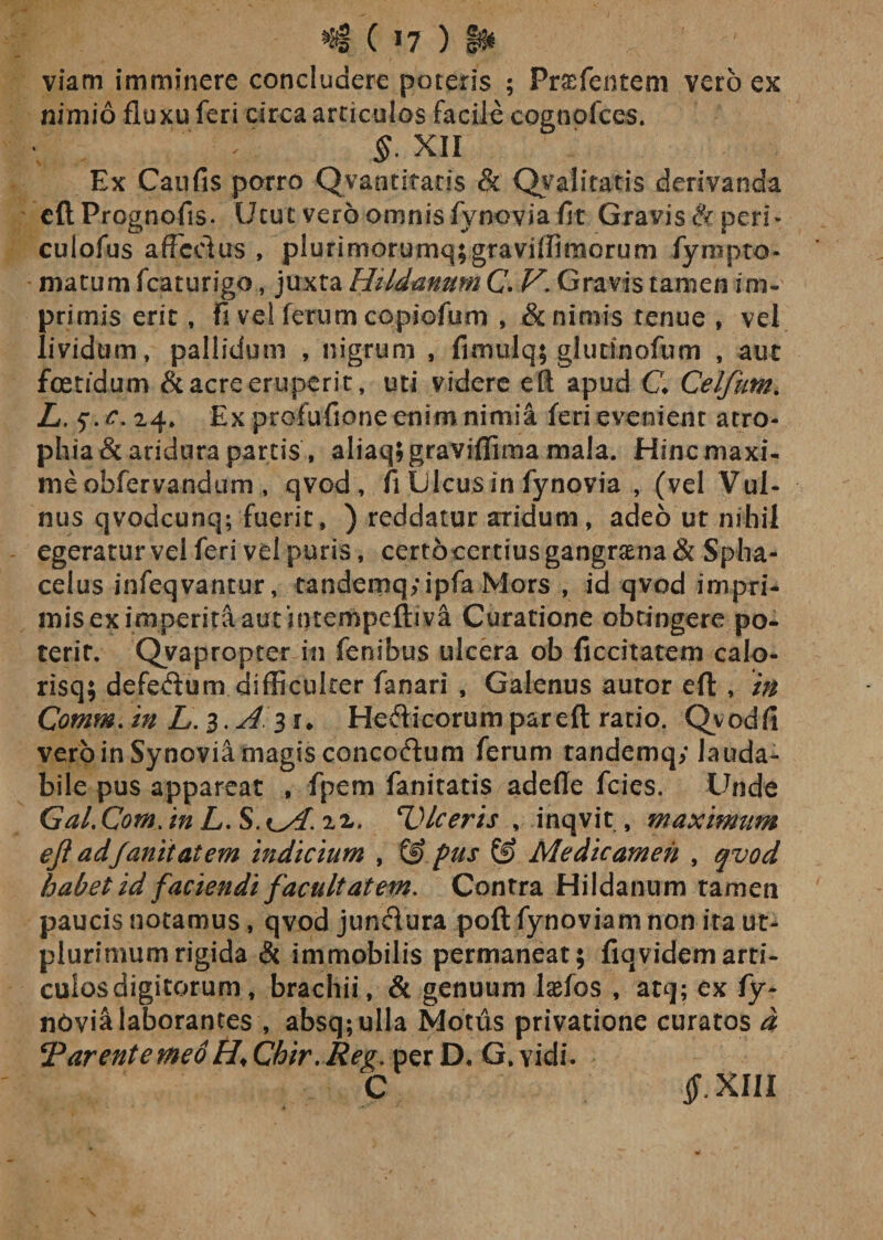 ( *7 ) §» viam imminere concludere poteris ; Prtefentem vero ex nimio fluxu feri circa articulos facile cognofces. §. XII Ex Caufis porro Qvantiraris &amp; Qv alitatis derivanda eft Prognofis. Utut vero omnis fynovia fit Gravis &amp; peri* culofus affectus , plurimorumq;gravidirnorum fympto- marum fcaturigo, juxta HildanumC. V. Gravis tamen im¬ primis erit f fi vel ferum copiofum , &amp; nimis tenue , vel lividum, pallidum , nigrum , fimulq; glutinofum , aut foetidum &amp; acre eruperit, uti videre eft apud C Celfum. L.^.c. 24, Ex profufione enim nimia feri evenient atro¬ phia &amp; aridura partis , aliaq;graviffima mala. Hinc maxi¬ me obfervandumqvcd, fi Ulcus in fynovia , (vel Vul¬ nus qvodcunq; fuerit, ) reddatur aridum, adeo ut nihil egeratur vel feri vel puris, certdcertiusgangnena&amp; Spha- celus infeqvantur, tandemq;ipfa Mors , id qvcd impri¬ mis ex imperita aut intempefliva Curatione obtingere po¬ terit. Qyapropter in fenibus ulcera ob ficcitatem calo- risq; defedum difficulter fanari , Galenus autor eft , in Comm/tn L.1.A11. Hefticorum par eft ratio. Qvodfl vero in Synovia magis concoffum ferum tandemq; lauda¬ bile pus appareat , fpem fanitatis adede fcies. Unde Gal. Com. in L. S. ^A. 22. Ulceris , inqvit, maximum ejl ad fanit at em indicium , pus &amp; Medicamen , qvod habet id faciendi facultatem. Contra Hildanum tamen paucis notamus, qvod jun&amp;ura poft fynoviam non ita ut- plurimumrigida &amp; immobilis permaneat; fiqvidemarti- culos digitorum, brachii, &amp; genuum lasfos , atq; ex fy- ndvialaborantes , absq;ulla Motus privatione curatos d *Parentemed H♦ Chir. Reg. per D. G. vi di. C -iT- XIII