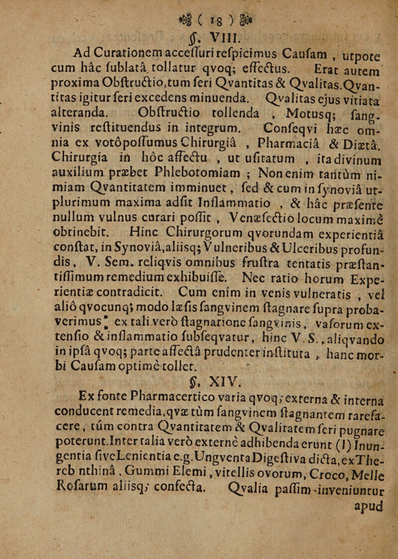 Ad Curationem acceflurirefpicimus Caufam , utpote cum hac fublata tollatur qvoq; efFe&amp;us. Erat autem proxima Obftru&lt;flio,tum feri Qvantitas&amp; Qvaiitas.Qvan- tttas igitur feri excedens minuenda. Qyaiitas ejus vitiata alteranda. Obflrudio tollenda , Motusq; fang. vinis reftituendus in integrum. Confeqvi h®c om¬ nia ex votopoflumus Chirurgia , Pharmacia &amp; Diteta. Chirurgia in hoc affefru , ut ufitatum , itadivinum auxilium prasbet Phlebotomiam ; Non enim tantum ni¬ miam Qvantitatem imminuet, fed &amp; cum in fynoviH ut- plurimum maxima adfit Inflammatio , &amp; hac prsefente nullum vulnus curari poffit , Vcntefetflio locum maximi obtinebit. Hinc Chirurgorum qvorundam experienti^ conflat, in Synovia,aliisq; Vulneribus &amp; Ulceribus profun¬ dis, V. Sem. reliqvis omnibus fmftra tentatis prsflan* tiflimum remedium exhibuifTe. Nec ratio horum Expe¬ rientia: contradicit. Cum enim in venis vulneratis , vel alio qvocunq» modo laefis fangvinem flagnare fupra proba¬ verimus' ex tali vero ftagnarionefangvinis, vaforumex- tenfio &amp; inflammatio fubfeqvatur, hinc V. S. „aiiqvando in ipfli qvoq; parteaffefla prudenter inftituta » hanc mor¬ bi Caufam optime tollet. §, XIV. Ex fonte Pharmacertico varia qvoq; externa &amp; interna conducent rcmedia.qv® tum fangvinem flagnanrem rarefa¬ cere , tum contra Qvantitatem &amp; Qvaliratemferi pugnare poterunt.Inter talia vero externe adhibenda erunt (I) Inun¬ gentia fiveLenientia e.g.UngventaDigefti va difia.exThe- reb nthini, Gummi Elemi, vitellis ovorum, Croco, Melie Rofarum aliisq; confefta. Qvalia paflim-inveniuntur apud