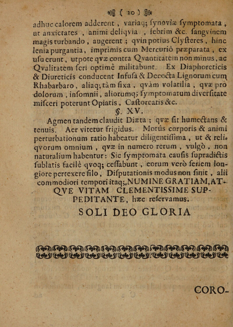 *i§ ( IO ) gsjtr adhuc calorem adderent , variaq; synovia fymptomata uc anxietates , animi deliqvia , febrim &amp;c. fangvinem magis turbando , augerent; qvin potius Clyfteres, hinc lenia purgantia, imprimis cum Mercurio praeparata, ex «fuerunt , urpoteqvs contra Qvantitatetn non minus, ac Qvaiitatem feri optime militabunt. Ex Diaphoreticis &amp; Diureticis conducent Infufa &amp; Decoda Lignorum cur^ Rhabarbaro, aiiaq; tam fixa , qvam volatilia, qvse pro dolorum , infomnii, aliorumqj fymptomarum diverfitate mifceri poterunt Opiatis , Caftoreatis&amp;c. §. XV. Agmen tandem claudit Dista ; qvx fit humedans &amp; tenuis. Aer vitetur frigidus. Motus corporis &amp; animi perturbationum ratio habeatur diiigentiffima , ut &amp; reli. qvorum omnium , qvte in numero rerum , vulgo , non naturalium habentur: Sic fymptomata caufis fupradidis fublatis facile qvoq; ceflabunt, eorum vero feriem lon¬ giore pertexere filo, Difputationis modus non finit , alii commodiori temporiitaqj,NUMINE GRATIAM, AT- QVE VITAM CLEMENTISSIME SUP¬ PEDITANTE, hacc refervamus. I W SOLI DEO GLORIA &lt;rnji WsW 94tS) '•%&amp;$' &lt;&amp;£$ tMt GORO-