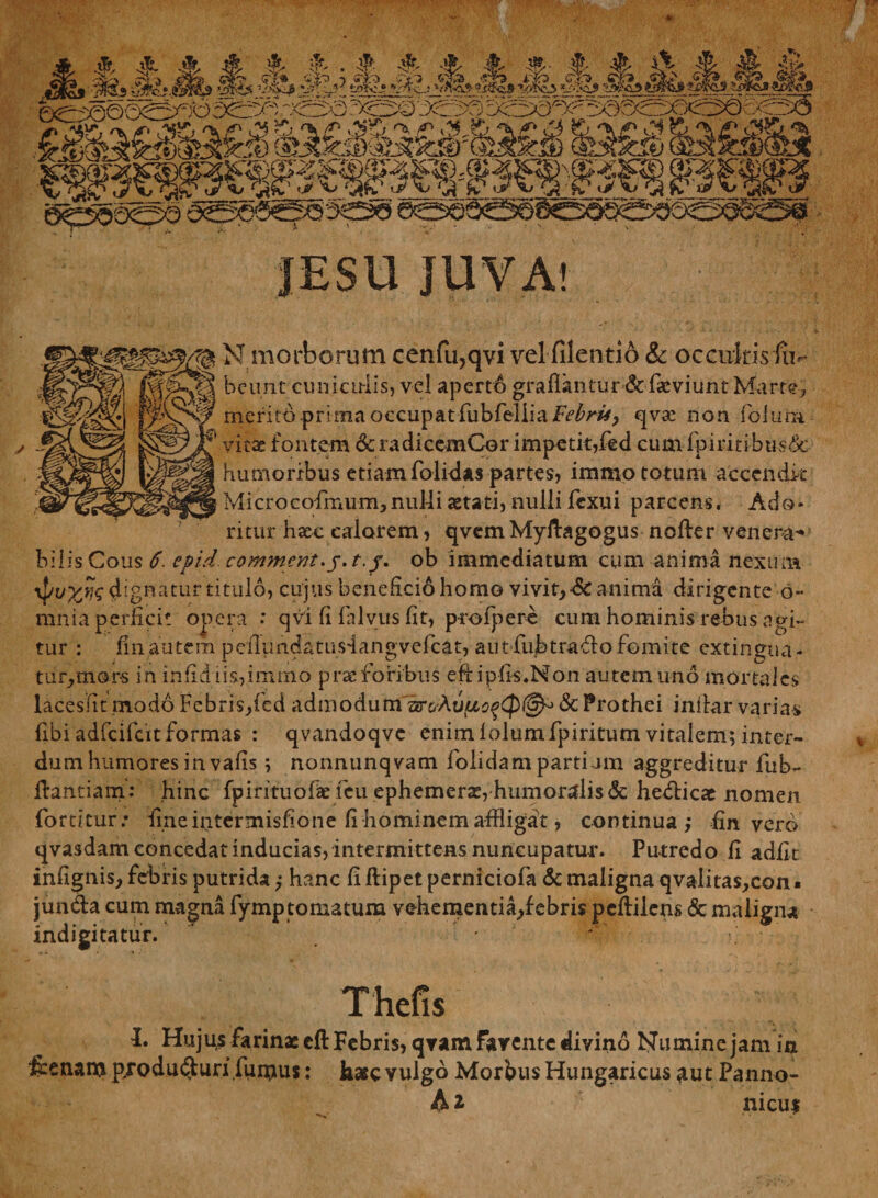 N morborum cenfu,qvi velfilentio &amp; occultis fu< bcunt cunicirlis, vel aperto graflantur&amp;fscviunt Marte, merito prima occupat fubfelliaF^r^ qva: non fiolum if vitse fontem &amp; radicemCor impetit,fed cum fpimibtis&amp; humoribus etiamfolidas partes, immototum accendit Microcofmum,nulli aetati, nulli Jfcxui parcens. Ad®* ritur haec calorem, qvemMyftagogus noder venera- bilis Cous 6. epid. comment.j.t.j\ ob immediatum cum anima nexura dignatur titulo, cujus benefici6 homo vivit, ■&amp; anima dirigente 6- mnia perficit opera : qvi fi fiilvus fit, prolpere cum hominis rebus agi** tur : finautem peiluncUtus-iangvefcat, autfubtrado fomite extingua- tur,mors in infidiis,imino prae foribus eftipfis.Non autem uno mortales lacesfit modo Febris,(ed admodum ar&amp;Aua2^c|)@->&amp;Prothei indar varias fibi adfeifeit formas : qvandoqve enim lolumfpiritum vitalem; inter¬ dum humores in vafis ; nonnunqvam folidam partiam aggreditur fnb- firantiam: hinc fpirituofae feu ephemerse, humoralis <k helicae nomen fortitur.* fine intermisfione fi hominem affligat, continua; fin vero qvasdam concedat inducias, intermittens nuncupatur. Putredo fi adiit infignis, febris putrida; hanc ii dipet pernicioik &amp; maligna qvaiitas,con. junda cum magna fymp tornatura vehementia,febris pedilens &amp; maligna indigi ta tur. ' Thefis I. Hujus farinae ed Febris, qyam Tarente divino Numine jam in fcenam p/odu$uri.fumus: haec vulgo Morbus Hungaricus aut Panno- A * nicui