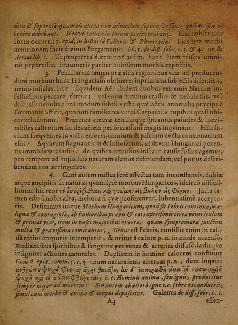 ditu &amp; foporofa^qvamvis antea non admodum foporofa cffent, qvibus ifia e- venire debebant. Neqve tamen in totumperfeverdhaht* Haut obfcurior locus occurrit/* epid* in hiftorid Fullonis &amp; Pherecyda. Ejusdem morbi mentionem facit divinus Pergamenus libt i, de dijf.febr. c. 3. 4. ut Sc Aetiuslib. j. Ut proptefea dicere non aufim, hanc luerh prifeis omni¬ no pepercifie, innumeris pariter nobifeum morbis expofitis» 3. Peculiarem tamen prae aliis regionibus vim ad producen¬ dum morbum hunc Hungariam obtinere, inprimis infubje£Hs difpofitis, nemo inficias ibit i fiqvidem Aer ibidem duobus extremis Naturae in- feftisfimis peccare fertur: vel enim nimium craUiis &amp; nebulofus, vel difeusfis'nebulis ultra'modum fubtilis eft: qvae aeris anomalia praecipue Germanis officit, qvorum familiares venti Carpathiis rupibus qvafi obi¬ ce excluduntur. Praeterea crebrae tetrumqVe fpirantes paludes Sc inevi¬ tabiles caftrorum fordes aerem per fe craffum magis inqvinant. Huc fa¬ ciunt freqventes in victu errores,carnium &amp;pi-fcium c©&lt;fhi contumacium efus/ Aqvarumftagnantium &amp; limofarum,ut&amp;:viniHungarici poten. tis immoderatus ufbs/ de qvibus omnibus infra in caufis fufius agemus, pro tempore ad hujus luis naturam clarius5 definiendam,vel potius deferi- bendamnos accingentes. 4V Cuni autem nullus fere affedlus tam inconfiantis, dubiae atqveancipitis fit naturae, qvamipfe morbus Hungaricus, idcirco difficil¬ limum hic rcor ro sv sw, Hcy yvoourjv |3#Aqv «c v. Jada ta¬ men efio a nobis alea, meliora fi qvae proferentur, lubentis/ime acceptu¬ ris. Definimus itaque Morbum Hungaricum, qvodfit Febris continua,ma- ligna &amp; contagiofa, ab humoribus pravis &amp; corruptisfimis circa ventriculum &amp; primas vias, item in vafs majoribus exorta, qvam fympt ornat djunSlim multa &amp;gravijjimacomitantur* 4 Genus cft Febris, confiftit enim in cali¬ da totius corporis intemperie , &amp; oritur a calore p. ru in corde aceenfo, mediantibus fpiritibus &amp; fangvine per venas Sc arterias diffufo,Hditq ve infigniter adiones naturales. Duplicem in homine calorem conftituit Cous 6. e-pid* comm.j. 4. unum naturalem, alterum p.n., dum inqvit: dvj?d)7rx^v%n' (pUSTccj $stvct]xi Ith d’ ix.7rvqceQii u(JLct~]tj w crboficc e Jdj, i. r. Hominis anima , fen ignis, producitur femper usque ad mortem : Sin autem ab altero igne t\e. febre excanduerit, fimulcum morbo cf anima &amp; corpus depafeitur. Galenus de diff\ febr♦ c, h A.J effen-