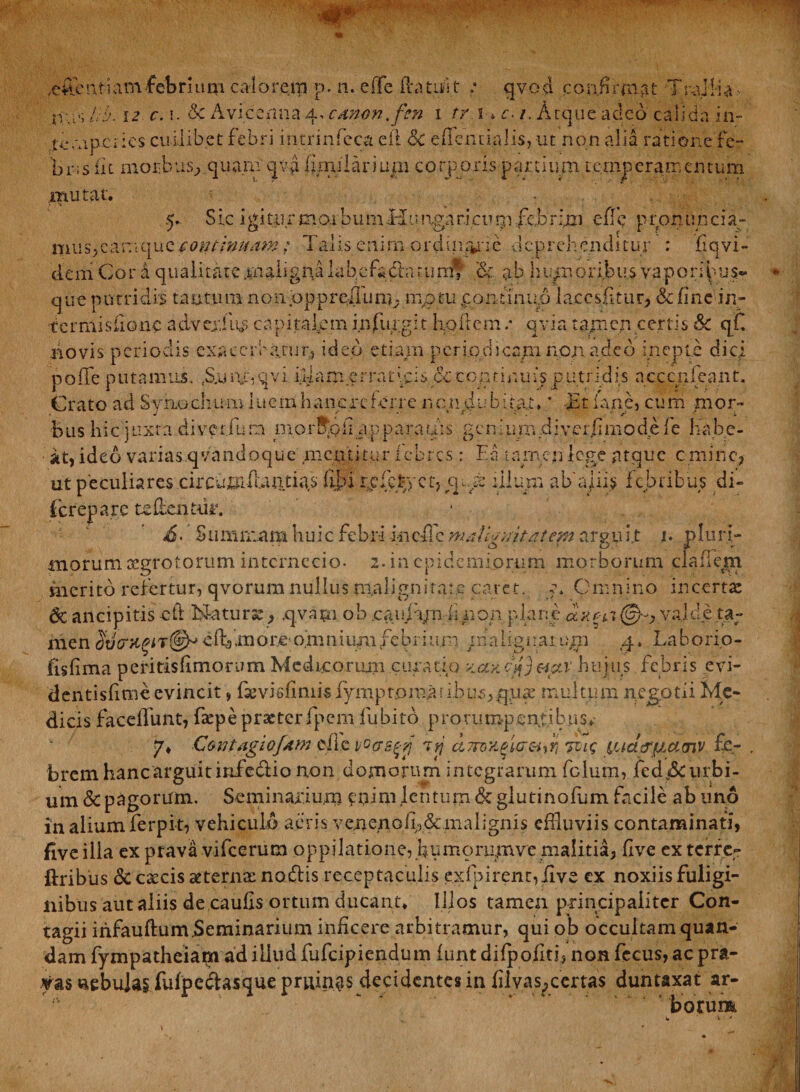 efflent i am febrium calorem p. n. e (Te $atufit ; qvcd confirmat Trallia- lib. 12 c. i. 6c Avi.cenna 4* canon, fm 1 rr 1» c. 1. Atque adeo calida in- temperies cuilibet febri intrinfieca efl dc efTeniia]is, ut non alia ratione fe¬ bris (k morbus, quam qva (mularium corporis partium temperamentum mutat. ... 5. S ic i g i tu r m 01 b u m H11 nga ric 11 rn fc,b r ijtn effle p rpn tin c i a- mus,caniquc continuam; Talis enim ordinr^nc deprehenditur : fiqvi- dem Cor a qualitate maligna lab.cfada tum* &amp; ab humoribus vaporipus- que putridis tantum nonpppreliurn. mptu continuo lacesfitur, &amp; fine in- tcrmisfionc advcxfns capitalem infurgit hollcm .* qvia tajm.cn certis &amp; qf. novis periodis exarer inanit;, ideo etiam periodicam non adeo inepte dici poffe putamus. rS;u npqvi illam erratpis cc continuis putridis nccenfeant. Crato ad Syrio chum i u c h anere ferre non dubitat» * -JSt lane, cum mor¬ bus hic juxta diveriun niorSpfi apparares geni 11 m ,d iver.fi mo de f e habe¬ at, ideo varias.qvandoque meffltitur febres : Ea tamen lege atque emine, ut peculiares circumfundas fij>i r.cfcrcct,ppe illum abajiis febribus di- (crepare te dentur. £• Summam huic febri incile malignitatem arguit 1. pluri¬ morum aegrotorum internecio- 2. in epidemiprum morborum cladem merito refertur, qvorum nullus malignitate caret, p Omnino incerta dc ancipitis eft Naturse, .qvapi ob cauipu iinon plane ctyga @-, va.lde ta¬ men Sd(nc^iT@^cfbmor.e-omniumfebriu.rn /nalignarupi 4. Laborio- fisfima peritisfimorum Medicorum curatio v.ayJ}fi&amp;ctv hujus febris evi- dentisfime evincit, fievisfimis fymptpma-: ibus,q.iue multum npgotii Me¬ dicis faceilunt, faepe praeter fpem fubito prorumpentibus. 7» Contagio Jam effle voosgtj iyj a?roYgi(J&amp;Jrijci<; ^uct^^amv £e- . brem hanc arguit infefflio non domorum integrarum fclum, fed jSc urbi¬ um &amp; pagorum. Seminarium epim lentum &amp; giutinofum facile ab uno in alium ferpit, vehiculo aeris ve.nenoii;)&amp;,malignis effluviis contaminati, fiveilia ex prava vifcerum oppilatione, fiumorumve malitia, five ex terre- ftribus <k caecis aeterna: nodis receptaculis exfpirent,fflve ex noxiis fuligi¬ nibus aut aliis de caulis ortum ducant. Illos tamen principaliter Con¬ tagii infauftum.Seminarium inficere arbitramur, qui ob occultam quan- dam fympatheiam ad illud fufeipiendum lunt dilpofitf non fccus, ac pra¬ vas nebulas fulpedasque pruinas decidentes in filvas^certas duntaxat ar¬ borum