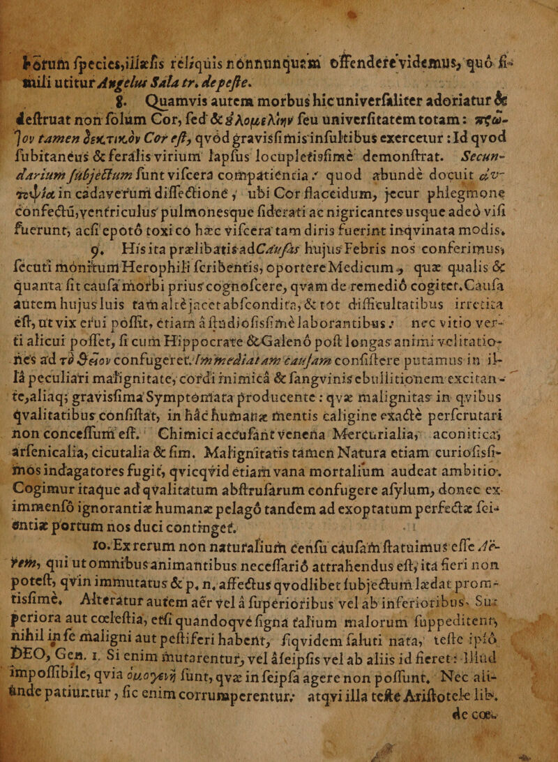 hSfum lpecies,iiiseiis rel/quis ndniitmqujm ofcndefevidemur qu6 ft mili utitur AngeItu Sala tr.def>efte> g. Quamvis autem morbus hicuniverfkliter adoriatur 4s deftruat non folum Cor, fed &amp; d^ofieKt^ feu univerfitatem totam: 'Jov tamen Ssktikov Cor eft, qvbd gravisfimisinfultibus exercetur: Id qvod fubitaneus &amp; feralis virium lapfus locupletisfime demonftrat. Secun- darium fubjetfum iunt vifcera compatienda / quod abunde docuit dv- 7z$//et in cadaverum difle<flione,' ubi Cor flaccidum, jecur phlegmone confedu^entriculus' pulmonesque fiderat i ac nigricantes usque aded vifi fuerunt, aefi epoto toxi co hax vifceratam diris fuerint inqvinata modis* 9* His ita praslibatisadCau fas hujus Febris nos conferimus-, fecutl mdnrtum Herophili feribentis, oportere Medicum , quae qualis &amp;C quanta fit caufa morbi prius cognofcere, qvam de remedio cogitcrXaufa autemhujusluis famalrejacetabfcondifa,&amp;tot difficultatibus irretita efl,utvix efiui poflit, etiam afludiofisfimelaborantibus:■ nec vitio ver¬ ti alicui poffet, fi cum Hippocrate dtGaleno pofl longas animi vd i ratio- nes a'd to Sdov confugtret. fmynrdiatam caujam confiflere putamus in il¬ li peculiari malignitate, cordi mimica &amp; fangvinis ebullitionem excitan- te,aliaq; gravisfima'Symptomata producente: qv« malignitas in qvibus qvalitatibusconfiflat, in h£c humari# mentis caligine exadte perferutari non conceflurri efl. Chimiciaceufahtvenena Mercurialia, aconitica*, arfenicalia, cicutalia &amp; fim. Malignitatis tamen Natura etiam curiofisfi- inos indagatores fugit, qvicqvid etiam vana mortalium audeat ambitiov Cogimur itaque ad qualitatum abftrufarum confugere afylum, donec ex- immenfo ignorantiae humanx pelago tandem ad exoptatum perfe&amp;as fek ctnti» portum nos duci contrngef. ro. Ex rerum non naturaliurh. cenfu caufaAiflatuimus efle Ac- fem, qui ut omilibus animantibus neceflari6 attrahendus efl:,-ita fieri non poteft, qvin immutatus &amp; p« nvaffenflusqvodlibetfubjeflum laedat prom- tisfime* Alteratur autem aer Vel a fuperiotibus vel ab inferioribus- Su: periora aut coeleftia, etflquandoqvefigna talium malorum fuppeditenr, nihil infe maligni aut peflifcri habent, flqvidem faluti nata, teftc rpl6 DEO, Gea. i. Si enim mutarentur, vel aieipfis vel ab aliis id fieret: lliud impoflibile, qvia Qttoyeiy) fiunt, qvaHnfeiplu agere non poflimt* Nec aii- tnde patiuntur, fic enim corrumperentur/ atqyi illa tejftc Ariftotek liK de coew