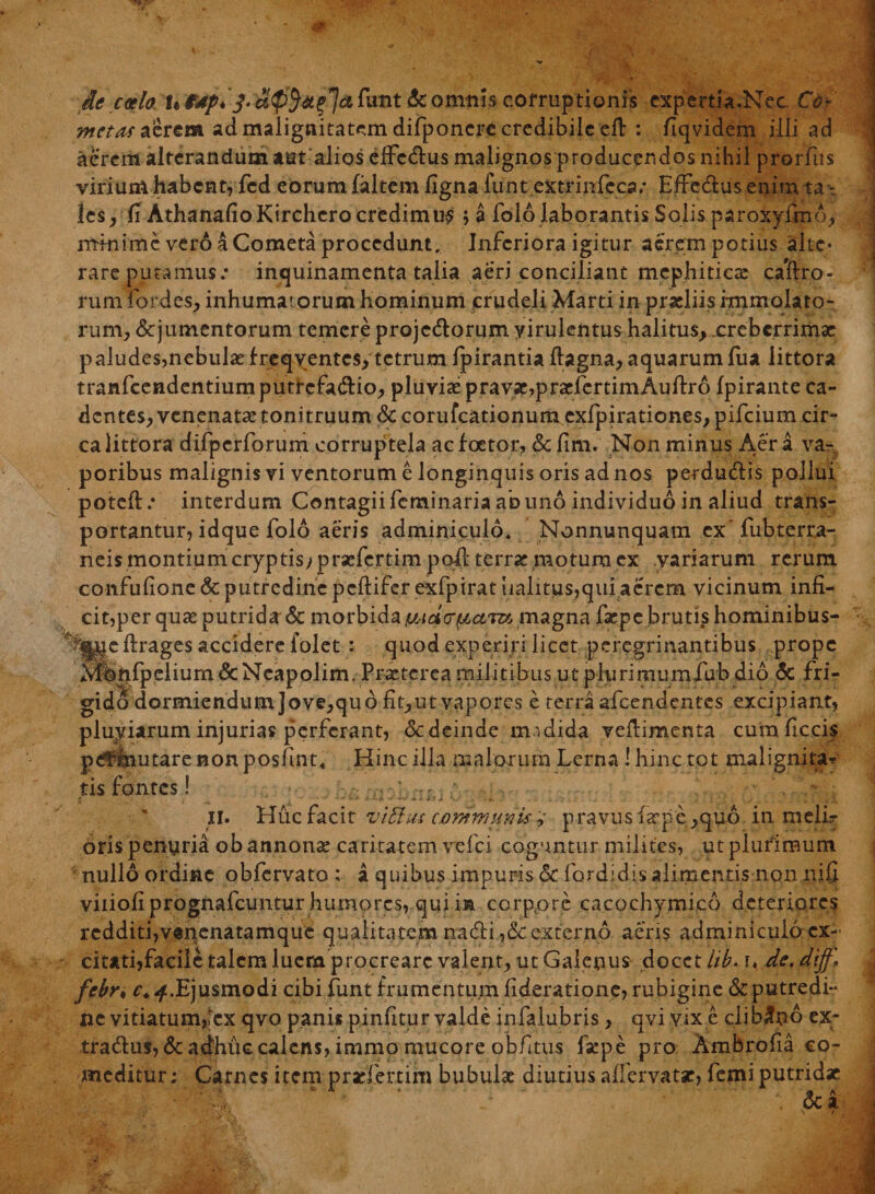 V ' jlc caelo UfAp* & omnis corruptionis expertia.Nec. Co¬ metae aerem ad malignitatem difponcre credibile eff : fiqvidem illi ad aerem alterandum tat alios effcdlus malignos producendos nihil proiTus virium habent, fcd eorum faltem ligna funt.extrmfeca; Effe&us enim ta ¬ les, fi AthanafioKirchero credimur '■> a folo laborantis Solis paroxyfmo, minime vero a Cometa procedunt. Inferiora igitur aerem potius alte- rare putamus: inquinamenta talia aeri conciliant mephiticas cacto¬ rum fordes, inhumatorum hominum crudeli Marti in praeliis immolato¬ rum, &jumentorum temere projectorum yirulentus halitus, .creberrimae paludes,nebulaefreqventcs, tetrumIpirantia ftagna, aquarumlua littora tranfcendentiumpuricfaCtio, pluviae pravae,praefertimAullro Ipirante ca¬ dentes, venenatae tonitruum & corufcationum cxfpirationes, pifeium cir¬ ca littora difpcrforum corruptela aefoetor, & fim. Non minus Aera va¬ poribus malignis vi ventorum e longinquis oris ad nos perductis pollui poteft : interdum Contagii feminaria ab uno individuo in aliud trans¬ portantur, idque folo aeris adminiculo. Nonnunquam cxfubterra- neis montium cryptisyprsefcrtimpoft terrae motura cx variarum rerum confufione & putredine peltifer exfpirat ualitus,qui aerem vicinum infi- cit,per quae putrida & morbida magna facpe brutfshominibus- ?ianc ftrages accidere folet : quod experiri licet pcregrinantibus prope Mbnfpelium & Neapolim. Praeterea militibus ut plurimumfub dio & fri¬ gido dormiendum Jove, quo fit, ut vapores e terra afeendentes excipiant, pluyiarum injurias perferant, dedeinde mndida veflimcnta cum ficcis p<?rihutare non posfmt. Hinc illa malorum Lerna ! hinc tot malignitas tis fontes! •; II. Huc facit vi'Eius communis, p ravus iarpe ,quo in melL- oris penyria ob annonae caritatem vefei coguntur milites, ut plurimum, nullo ordine obfervato : a quibus impuris & fordidisalimentis non nifi viiiofiprognafcuntur humores, qui m corppre cacochymico deteriores redditi,v«nenatamquc qualitatem na&i,&externo aeris adminiculo ex¬ citati,facile talem luem procreare valent, ut Galenus docet hb. u de. dijf. febn c.Ejusmodi cibi funt frumentum lideratione, robigine &putredi~ ne vitiatum,lex qvo panis pinutur valde infalubris, qvi vix e clibano ex- tra&us,&adhuc calens, immo mucore obfuis fsepe pro Ambrofia co¬ meditur; Carnes item prsriertim bubulae diutius affervatse, lemi putridae . dea