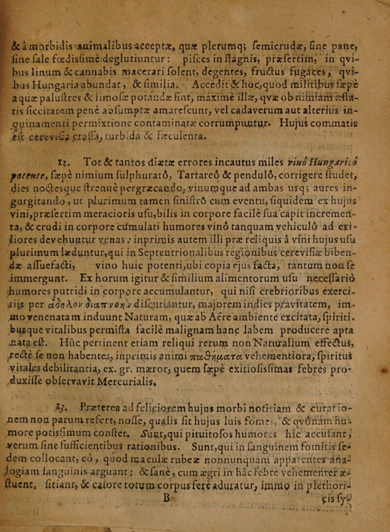&a morbidis animalibus acoept#, qufc plerumq; femicruda:, fine pane, fine fale foedisfime deglutiuncur: pifces inflagnis, pnefertimi in qvi- bus linum <kcannabis macerari folent, degentes, fru&us fugaces, qvi- bus Hungaria abundat, & ilmiiia. Accedit $c hoc,, quod militibus fac pe aqua: paiuflres dc iimofat potandafint, maxime ilis, qvse obnifniamiefta'- tis ficcitatqm pene abfumpts amarefcunr, vel cadaverum aut alterius in¬ quinamenti permixtione contaminata: corrumpunt^ Hujus commatis £fjfc turbida dc Fscculenra. i2. Tot & tantos diaetae errores incautus miles nno HungJirvJ pottHte, fspe nimium fulphurato, Tartareo & pendulo, corrigere ftudet, dies nodes que ftrenu e pergrscaado.-yimirp que ad ambas nsq; aures in¬ gurgitando , ut plurimum tamen fmifrr6 cum eventu, iiquidem ex hujus vini,praefertim meracioris ufu,bilis in corpore facile fua capit incremen¬ ta, & crudi in corpore cumulati humores vino tanquatn vehiculo ad exi¬ liores devehuntur venas .* i np rimis autem illi prae reliquis a vini hujus ufu plurimum laeduntur,qui in Septentrionalibus regionibus cerevihae biben¬ dae afluefadli, vino huic potenti,ubi copia ejus fadla, tantum non fe immergunt. Ex horum igitur <Sc fimilium alimentorum ufu neceffaria Rumores putridi in corpore accumulantur, qui nili crebrioribus excrci- tti is per cZfa\ov $ict7rv0yi)vdi{^ti&BtuVj majorem indi es pravitatem, im,- ,mo venenatam induunt Naturam, qu£ ab Aere ambiente excitata,fpirith bqsquc vitalibus permifta facile malignam hanc labem producere apta mata ei!:. Huc pertinent etiam reliqui rerum non Naturalium effedto, Sctikp fe non habentes, inprimis anirni 7nz3-r)(Jbctrci vehenaentiora, fpiritus vitales debilitantia, ex. gr. maeror, quem f$pe exitiofisfimas febres pro* duxiffe obfervavit Mercurialis, Praeterea ad feliciorem hujus morbi notitiam &c -curat io- nem non parum refert, noffe, qualis lit hujus luis fomes? '& qvdnam hu¬ more potisfimum conflet* *S\mt,qui pituitofos humores hic accfofanr,’ verum fine fufficientibus rationibus. Sunt,qui in fangumem fomitis fe* dem collocant, c6 , quod macula: rubese nonnunquam apparentes ana¬ logiam fanguinis arguant •: <$C fane, cum aegri in hac febre vehementer av (luent, fitiant, & calore totum corpus fere aduratur, immo in p leti; ori- B f&tfo