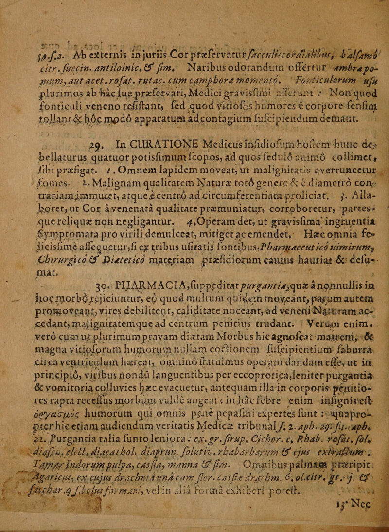 ^-n j v r * * t • - Ab externis injuriis Corfac eidis cor clialiliis, bat/amti citr.fuccin. antiloinic.& fim♦ Naribus odorandum effertur ambrapo- ,mum, aut acet. rofiat. rutae. r#/# e amphora momento♦ Fon t leniorum ufu plurimos ab Mciue praTervari, Medici gravisfimi aflerunt .* Non quod fonticuli veneno rcfUlant, fed quod vkiofos humores e corpore fenfim tollant de h,o.p mpdo apparatum adeontagium fufeipiendum demant. Z$* Ia CURATIONE Medicus infidiofiirnhoncni hune de? bellaturus quatuor potisfimu-m fcopos, ad quos fedaio animo collimct» iibi praefigat. / . Omnem lapidem moveat, ut malignitatis averruncetur fomes- 2.» Malignam qualitatem Naturae tot6 genere & e diametro coiv trariam^mmuret, atque jc centro ad-circumferentiam proliciat. Aila- bpret, ut Cor ^ venenata qualitate praemuniatur, corroboretur, partes- xjue reliquae nok r.egligantur. -^♦Operam det, ut gravisfiraa* ingruenti* SyiTiptornata pro virili demulceat, mitiget ac emendet* Haec omnia fe- iicisfinie aflequetur,fi ex tribus u litat is fontibus art&aceut ico nimirum^ Chirurgico & Dutetlco matepiam pinfidiorum cautus hauriat & defu- tnat. 39. PHARMACIAyfuvpcdit&tpurgantUjqux a non nullis in |ioc|norb^rejiciuntur, eo quod multum quidem moneant, parum autem promoveant, vires debilitent, palpitate noceant, ad veneni Naturam ac¬ cedant, mafignitatemque ad centrum penitius trudant. Verum enim* vero cum up plurimum pravam diaetam Morbus hic agruofeat matrem, & magna vkipforum humorum nuljarji coclioncm fufeipientium faburra circa ventriculum haerear, omnino flatuimus operam dandam elfc, ut in principio, viribus nondd languentibus per eccoprotka,leniter purgantia & vomitoria colluvies haec evacuetur, antequam illa in corporis penitio¬ res rapta receffus morbum valde augeat > in,hdc febre enim infignis eft- oqyacrfjjg humorum qui omnis poie pepalhii expertesfunt :* 'quapro¬ pter hicetiam audiendum veritatis Medicae tribunal/. 2. aph. 2g.fi1.apb. ji. Purgantia talia funtoleniora .• ex.gr.firup* Ciebor, c. Rhah. rofiat./bl, diafpu,* clecl. diacathol. diaprun. fiolutiv. rkabarbayum & ejus extraftum . Tetptfif pudorum pulpa, casfiay 'manna & fim. Ornn ibus palmam p neri p i t jtgarlfiu, ex cujitsdr a chmJi una cum fior. casfia dra/bm. 6. oi.citr. gt.fi. G? fdcphar.qjlhfitsformari, vel in alia forma exhiberi potefl*. ■ - 4 |? . i^*Nec