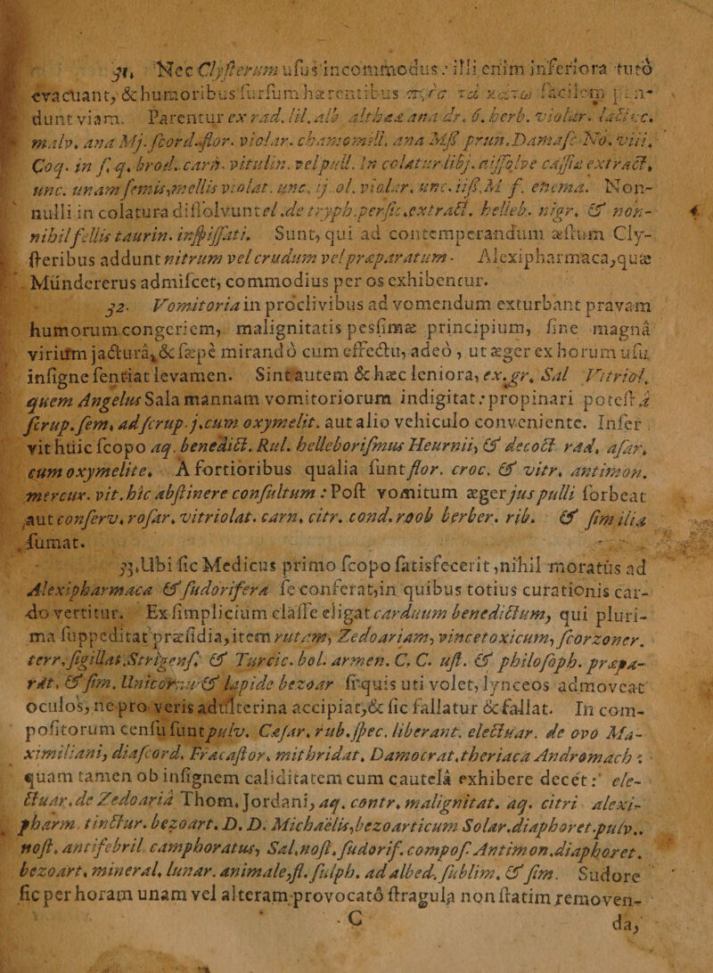 evadianty&amp;humoribusfuriumharcntrbus ?d y,clfacilem pin¬ du nt vi a m. Parentur ex rad. /i/, alh altbsa 'arta dr< 6. vio far. laiisce* malv♦ A/;. fcord«flor. molar. chamcmili. ana Mfi prun.Damafc 'Isfo. £>///♦ Qoq. in fi q* brod..carn> vitulin. velpulL In colatur Mj. mjfiolve cajfita extracl, une. unam femis irnellis violat, une, ij..oL violar. #/?r. i//£Af /. ehema. Non¬ nulli-in coiatur-a di iTolvunt <?/.<&amp; trypb.perfit*extrd$. helleh nigr* cf non¬ nihil fellis taurin.inff ijjkt i. Sunt, qui ad contemperandum agftum -Cly- •fteribus addunt nitrum vel crudum vel praparatum - Alexipharmaca^quas Mundererus admifeet, commodius per os exhibentur. j>2- Vomitoria in procli vibus ad vomendum exturbant pravam humorum congeriem, malignitatis pesfima: principium, fine magna viridfrn ja&amp;ura^&amp;fkpe mirando cum efFedhi, adeo , ut aeger ex horum ufu. inflgne fentiat levamen. Sint autem &amp; ktec leniora, cx.jrr* Sal Vitrioi\ quem Angelus Sala mannam vomitoriorum indigitat .*propinari potefl a ficrup.fiem< adferup■j.cum oxymelit. aut alio vehiculo conveniente. Infer . vit huic fcopo aq. bene didi. Rui. beUeborifimm Heurnid (S de c odi rad, afarh eum oxymelit e, A fortioribus qualia funt flor, croc. &amp; vier♦ antimon. mtrcuv. p/>. hic abftinere confultum : Poft vomitum aeger jus pulli forbeat 3 ut conferv♦ vitri olat, carn* citr. cond. roob herber, rib, fiim dia •fumat. - ;,••• ppUbi fic Medicus primo fcopo (atrefecerit,nihil moratus ad Alexipharmaca (A'fudorifera fe conferat,in quibus totius curationis car¬ do vertitur. Ex fimplicium claile eligat carduum bencdiblum, qui pluri¬ ma fuppeditat’prcdldia;,itcmr///n^, Zedoariami vine et o xicutn ificorzoner. terr.figiUat,Strigenfi. (V Turcic. bol. armen. C, C. ujf. &amp; philofbpb. prapa- rdt♦ lfim. llnicGrmrdf lapide bezoar frquis uti volet, lynce os admoveat oculos, ne pro veris adulterina accipiat,&amp; fic fallatur &amp; fallat. In com- p o fi to r u m c. e n fu fu. n t pulv. cifar. rub.jpec, liberant, ele cluar, de ovo Ma - ximilianiy diafeord. Fracaftor. mithridat. D amo erat, theriaca An dromadi: quam tamen ob infignem caliditatem cum cautela exhibere decet f ele- tluar. de Zedo ari a Thom* Jordani, contr. maligni tat. aq. citri alexd pbarm t indar. bezoart. D. X). Michaelisibezoarticum Solar.diaphoret.pulv.. noft. antifebrii campboratus, Sal.noft.fiudorifi. compofi Antimon.diaphoret. bezoart. mineraU lunar. animaleyfl.fulph. ad albed. fiublim. &amp; fim. Sudo re fic per horam unam vel al teram-provocatd flragula non flatim removere