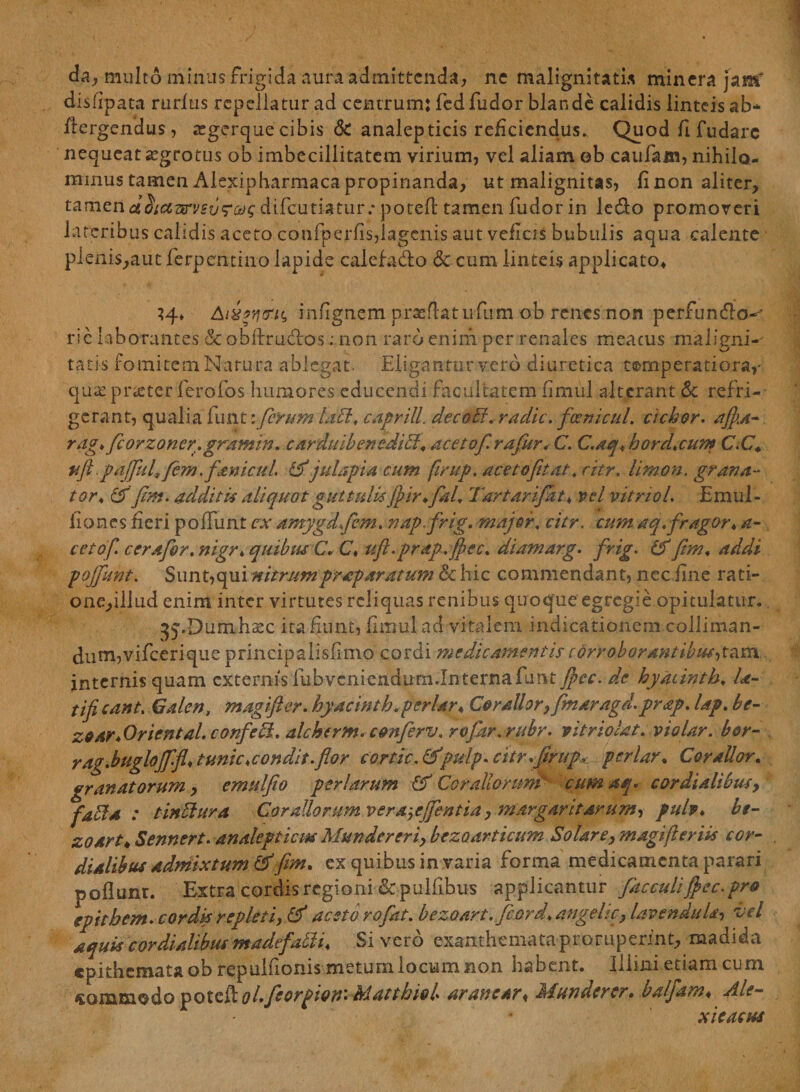 da, multo minus frigida aura admittenda, ne malignitatis minera jam' disfipata rudus repellatur ad centrum: fcd fudor blande calidis linteis ab* flergendus, segerque cibis Sc analepticis reficiendus. Quod fi fudarc nequeat aegrotus ob imbecillitatem virium, vel aliam ©b caufam, nihilo¬ minus tamen Alexipharmaca propinanda, ut malignitas, fi non aliter, tamend&amp;aarvsi/r&amp;c difeutiatur.* poteft tamen fudor in ledo promoveri lateribus calidis aceto confperfis,lagenis aut veflcis bubulis aqua calente pienis,aut ferpentino lapide calefa&amp;o &amp; cum linteis applicato* AiXtq&amp;H, inflgnem praeflatufum ob renes non perfunflo- rie laborantes &amp;obftrudtos; non raro enim per renales meatus maligni¬ tatis fomitem Natura ablegat. Eligantur vero diuretica temperatiora,- qua. prseter ferofos humores educendi facultatem fimiil alterant &amp; refri¬ gerant, qualia funt i ferum lad, caprili, decori, radie, fcenrcul. ciebor. afia- rag, ficorzoner.gramin, carduibenedid♦ acetof rafiur,- C. C.aq, hord,cum C.C. uft.pdffid.fem .ftnicul. &amp;'julapia cum firup. aceto fit at, citr. limon. grava¬ tor, &amp; fim. addit is aliquot guttulisjfir.fial, Tartarifat, vel vitnol. Emul- iiones fieri poffunt ex amygdfem. nap frig. major, citr. cumaq,fragor* a- cetof. cerafor, nigr, quibus C* C, ufl.prap.fjec, diamarg. frig. &amp; fim, addi pojfunt. Sunt,qui nitrumprap aratum &amp; hic commendant, nec .fine rati- one,illud enim inter virtutes reliquas renibus quoque egregie opitulatur. ^.Dumhsec ita Eunt, fimul ad vitalem indicationem colliman- dum,vifcerique principalisiimo cordi medicamentis corroborantibus^am. jnternis quam externis fub veniendum.In terna funt Jpcc. de hyaiinth, Ia- tifi eant. Galen, magifter. hyacinth. per lar« Corallor} fmaragd. prap. lap, be- zoar*Oriental. confebl. alchtrm.cmferv. rofar. rubr. pitr io/at. vio lar. b&amp;r- rag.buglojffl* tunie,condit.flor cortic. &amp;*pulp. citr.firup, periar, CoraUor. granatorum, cmulfio peri arum &amp; Corallonmb cum aq* cor dialibus, fada : t indura Corallorum vera-,cjjentia, margaritarum, pulv, bt- zoart* Sennert. analepticm Munder eri, bezoarticum Solare, magifter iis cor- dialibus admixtum &amp; fim. ex quibus in varia forma medicamenta parari poflunr. Extra cordis regioni dc pulfibus applicantur flacculi fiec. pro epithem. cordis repleti, &amp;* aestb rofkt, bezoart.fiord, angeltc, Uv en ditia, vel aquis cor dialibus madtfadi. Sivero exanthemata proruperint, madida epithemata ob repuluonis metum locum non habent. Illini etiam cum <gQr]qtm<ftd© poteft a/, fleorpion'. hdattbiol. ar anear * Jsfunder er» oaljam* ulle™ xteactss
