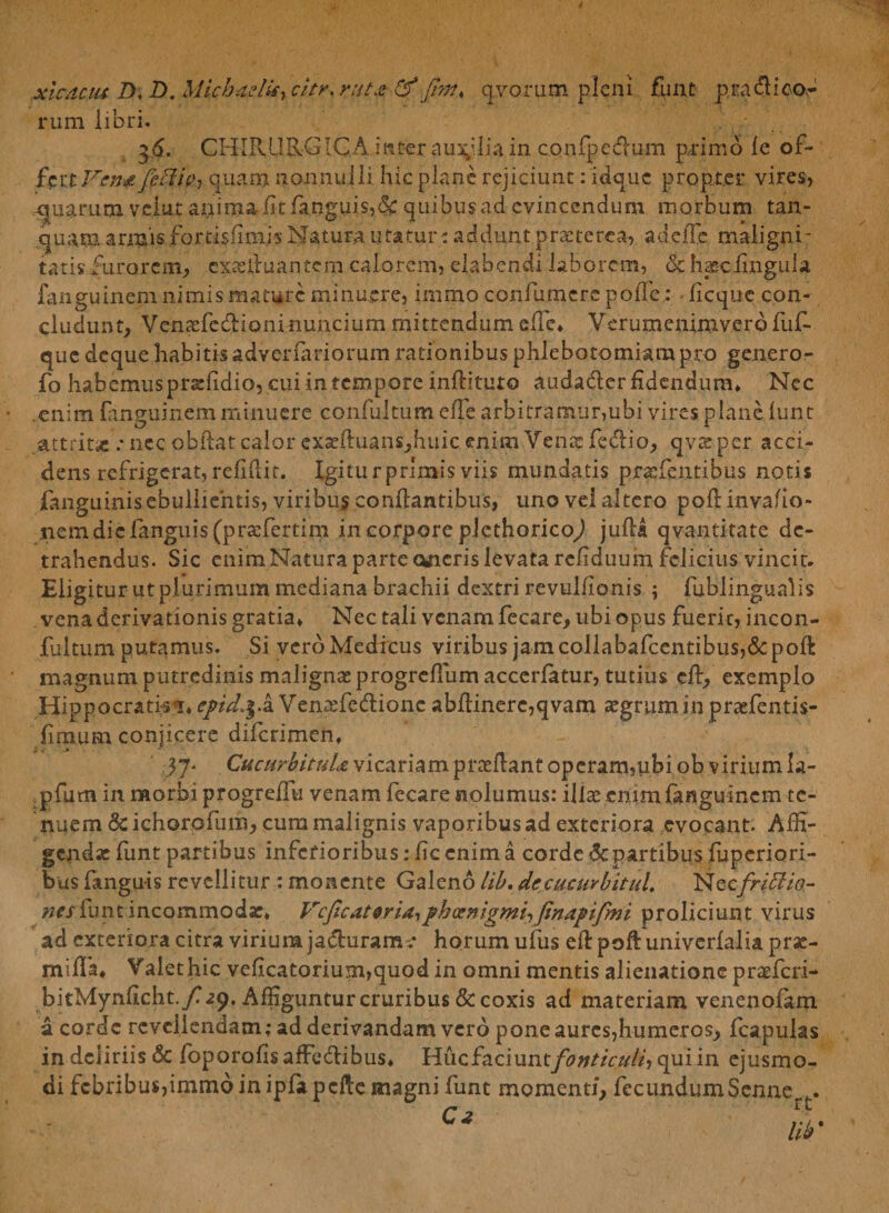xlcdau D, D. Michadii) citr. r%t& qvcrnm pleni fune p radi eo¬ rum libri. 36. CHIRURGICA, inter auxilia in confpedum primo le of¬ fer tVsn£ feUtVy quam nonnulli hic plane rejiciunt: idque propter vires, quarum veiut anima fitianguis,& quibus ad evincendum morbum tan- quam annis fortisfimis Natura utatur: addunt praeterea, adede maligni¬ tatis furorem., exasiluantem calorem, elabendi laborem, & haec lingula fanguinem nimis mature minuere, mimo confutuere pode.: • ficque con¬ cludunt, Venasfedioninuncium mittendum e fle* Verumcrumvero fuf- que deque habitis adverfariorum rationibus phlebotomiam pro genero- fo habemus prseddio, cui in tempore inflituto audadler Edendum, Nec .enim fanguinem minuere confultum ede arbitramur,ubi vires plane funt attrita .* nec obdat calor exadi:uans,hiiic enim Vente fedio, qvteper acci¬ dens refrigerat, reddit. Igitur primis viis mundatis prxfentibus notis languinisebulliehtis, viribus conflantibus, uno vel altero podinvaflo- iiemdicfanguis(prxfertim in corpore plethoricod jufla qvantitate de¬ trahendus. Sic enim Natura parte oneris levata redduum felicius vincit* Eligitur utplurimum mediana brachii dextri revuldonis ; fublingualis vena derivationis gratia* Nec tali venam fecare, ubi opus fuerit, incon- fultum putamus. Si vero Medicus viribus jam collabafcentibus,&poli: magnumputredinis malignas progrcdumaccerfatur, tutius ed, exemplo Hippocratis^* epd.f .a Venaffie&ionc abdinerc,qvam segrumin praefentis- dmum conjicere diferimen, 37' CucurbituU vicariam praedant operam,ubi ob virium la- .pfum in morbi progredu venam fecare nolumus: illae enim fanguinem te¬ nuem deichorpfum, cum malignis vaporibus ad exteriora evocant. Affi¬ gendae funt partibus inferioribus: dc enim a corde 6cpartibus fuperiori- bus fanguis revellitur : monente Galeno lib. decucurbitul. Neefrisio¬ nes funt incommoda:, Vcficateridiphoenigmiifinapifmi proliciunt virus ad exteriora citra virium ja&urame horum ufus ed pod univerfalia prae- inifla* Valet hic vedcatorium,quod in omni mentis alienatione praeferi- bitMyndcht./ap, Affiguntur cruribus & coxis ad materiam venenofam a corde revellendam; ad derivandam vero pone aures,humeros, fcapulas in deliriis & foporodsafFedlibus* Hucfaciunt/^»r/V//A,quiin ejusmo¬ di febribus,immo in ipfapdlc magni funt momenti, fecundumScnne . 0 ; f w