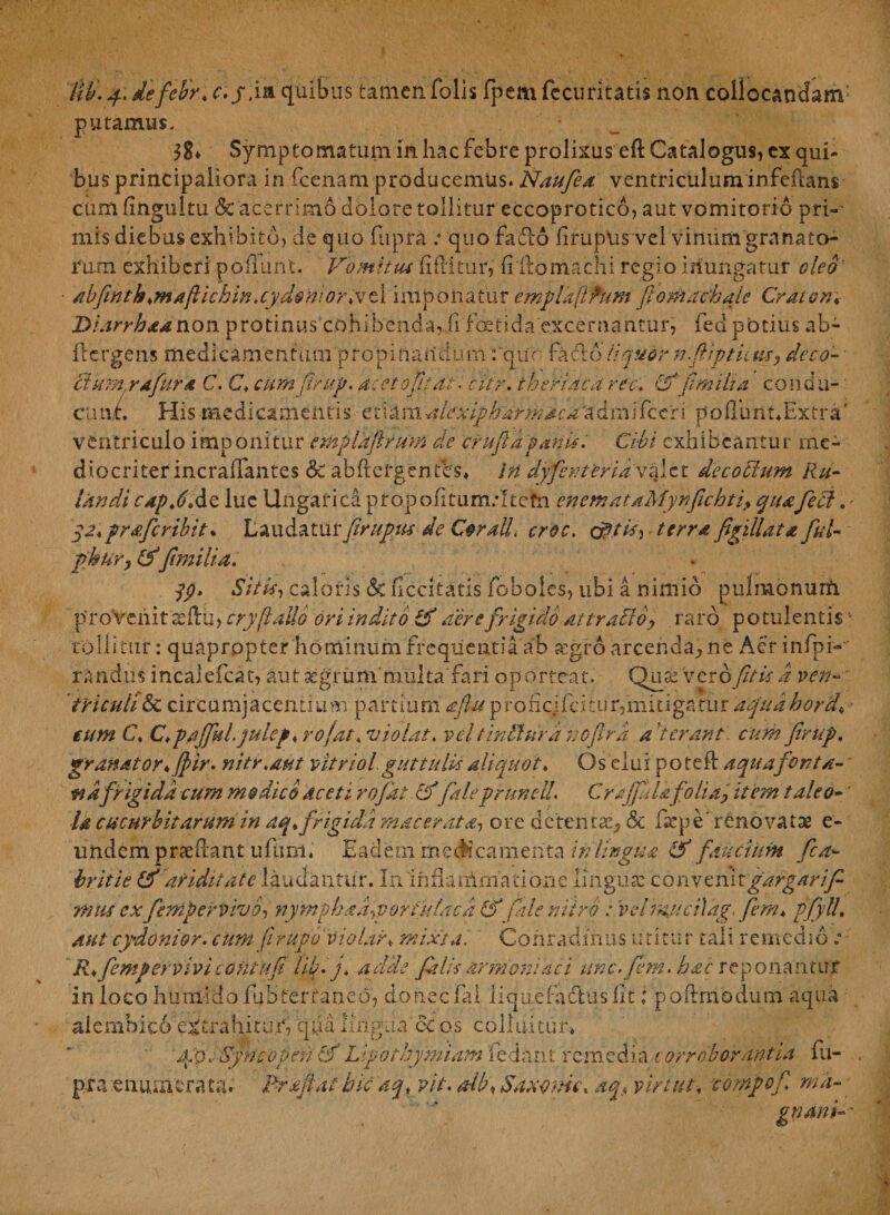 Ilii. y. de febri* c.y. ia quibus tamen Tolis fpem fccuritatis non coliocandanv putamus. ?S» Symptomatum in hac febre prolixus eft Catalogus, cx qui¬ bus principaliora in fcenam producemus. Naufea ventriculuminfeftans cumfingultu & acerrimo dolore tollitur eccoprotico, aut vomitorio pri-' mis diebus exhibito, de quo fupra : quo fadio liruptis vei vinum granato¬ rum. exhiberi poliunt. Vomitus iiliitur, hdomachi regio inungatur oleo' abftntbkmaftichin.cydonior* ve 1 imponatur emplafPum fomachale Craton♦ Diarrhaanon protinus cohibenda? fi festi da excernantur, fed potius ab- ftergens medicamentum propinandum: qun facto liquor nfiptUus, deco- • ftkm.rafurd C. C* cumfirup. ac et optat. tltr. thefUcd ree. & fmilia condu¬ cunt, His medicamentis etiamalexiph armac a'admifccri poflhiit4Extrar ventriculo imponitur empldftrum de crufia panis. Cibi exhibeantur me¬ diocriter incraflantes & abftergenfes, in dyfenteridvefit de coelum Ru¬ fandi capVAc lue Ungarica propofitumrltefn enem at aMynfichti> quafeci. • qz.pr&fcribit* Laudaturfirupus de Coralli croc. cfitis. terra fgillat a ful- f kur, (ff milia. qp. Sitis, caloris & decitatis foboles, ubi a nimio pulmonurfi provehit '3sftu> cry[talio ori indito & aere frigido attracto? raro potulentis tolli tur: quapropter hominum frequentia ab segro arcenda, ne Aer infpi- rand.iis incalefcat, aut acgrummiiltafari op orteat. Quas veroptis a ven¬ triculi & circumjacentium partium aftu proficjfcitur,mitigatur aqudhord\• eum C. C.pajfulqulep, rojat, violat, veltindura noftrd a 'terant cum firup. granator* ffiir. nitr.aut vitriol guttulis aliquot. Os clui poteft aquafonta- ~ •nafrigida cum modico aceti rojat cf faleprunell. Crrjfilafolia, item taleo¬ la cucurbitarum in aq* frigida macerata, ore deterit#, ck fsepe' renovatae e- undem praedant ufimi, Eadem medicamenta in lingua & faucium Sca¬ britie (f ariditate laudantur. In infirarimatione linguae conven itgargarif* mus ex fenipervivo, nymphad^vortulacd & fale nitro : velmucilag. fem* pfyll. aut cydonior. cimi firupuviolar* mixta '. Conradfnus utitur tali remedio : R*fempervivicontup lib.j* adde filis armordaci une. fem. hac reponantur in loco huniido fub terra neo, donec fal lique badus (it i poftmodum aqua aiernbico extrahitur, quii lingua & os colluitur» 4p. Syncopen cf 'Lipothymiam fedant remedia corroborantia fu- . pra enumerata.- Rrafiat bk aq, vit. Mb<Saxonu\ aq< virati, compof ma¬ gnam--'
