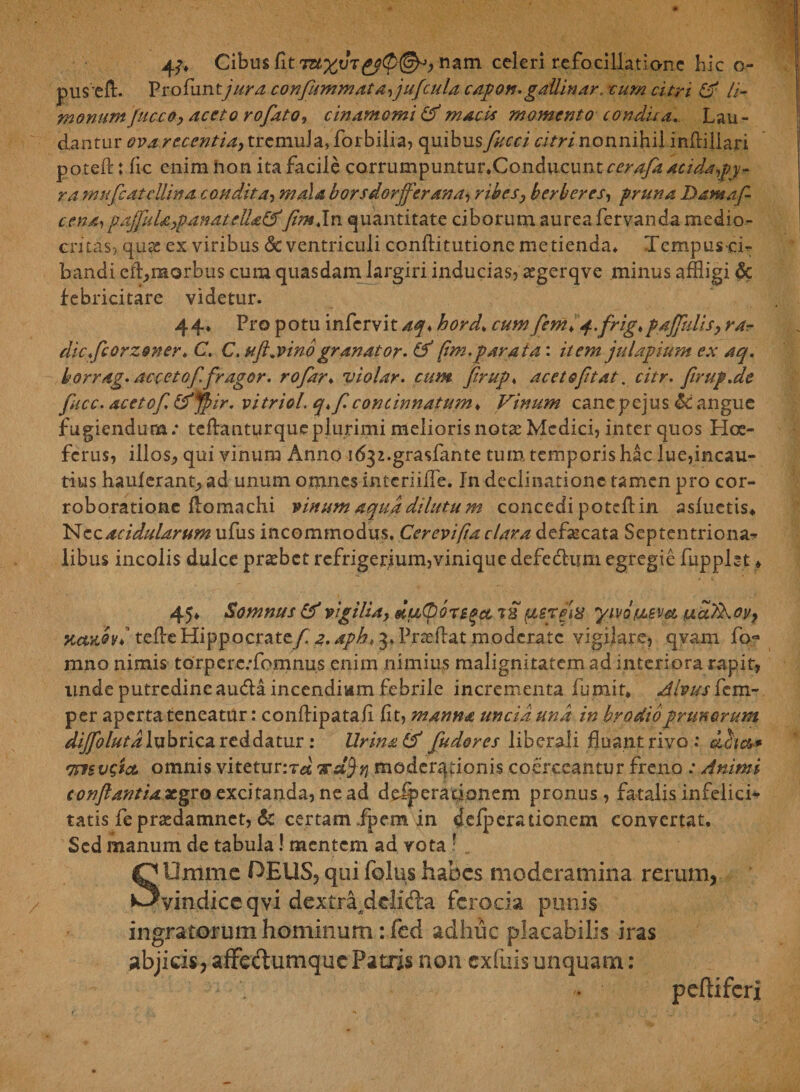 Cibus fit Titym nam celeri refocillationc hic o- pusefl. Profiintjura confiitmmata,juficula capon.gallinar, cum citri &amp; li- monum fucco, aceto rofiato, cinamomi &amp; macis momento condii a. Lau¬ dantur ova recentia, tremula, forbiiia, quibus fiucci citri nonnihil infliliari poteft: fic enim non ita facile corrumpuntur.Conducunt cerafiaacidapy- ra muficatcUina condita, mala borsdorjfierana, rihes, herber es, pruna Damafi- cena,paffiuU,panatell£&amp;>'fimjn quantitate ciborum aurea fervanda medio¬ critas, qux ex viribus &amp; ventriculi conflitutione metienda. Tempus ci¬ bandi ei^morbus cum quasdam largiri inducias, segerqve minus affligi <$c febricitare videtur. 44* Pro potu infervit aq♦ hord* cum fiem> q..frig,pdjfiidisy rar dicficorzoner.C, C. ufl,vino gr an at or. &amp; pm. parat a: itemjulapium ex aq. horrag. accetofifragor, rofar♦ violar. cum firup♦ aceto fit at. citr. firup.de fiucc. aceto fi. &amp;Jpir. vitriol. q>fi concinnatum♦ Vinum cane p ejus £c angue fugiendum.* teflanturqueplurimi meliorisnotar Medici, inter quos Hce- ferus, illos, qui vinum Anno i^z.grasfante tum temporis hac lue,incau¬ tius hauferant, ad unum omnes intcriiife. In declinatione tamen pro cor¬ roboratione flomachi vinum aqua dilutum concedi potefi in asfuetis* Nec acidularum ufus incommodus. Cerevipa clara defaecata Septentriona¬ libus incolis dulce prafflet refrigerium,vinique defedhun egregie fupplst » 45* Somnus &amp; vigilia, duOoregct rs yivotMsm tucctXoy, KctaSyj teffle Hippocratefi 2. apk, 3, Prafflat moderate vigilare, qvam fo- mno nimis torpcrc/fomnus enim nimius malignitatem ad interiora rapit, linde putredine au&amp;a incendium febrile incrementa fu mit* Alvus fem- per aperta teneatur: conftipataii fit, manna uncia una in brodioprunorum difiblutdluhnca. reddatur; lirina &amp; fiudores liberali fluant rivo .* eficw mugiet, omnis vitetur:?-#' xajj? moderadonis coerceantur freno : Animi conftantiaxgro excitanda, ne ad dejerationem pronus, fatalis infelici¬ tatis fe praedamnet, &amp; certam fpem in dejerationem convertat. Sed manum de tabula! mentem ad vota ! SOmmc OEUS, qui folus habes moderamina rerum, vindice qvi dextradelifta ferocia punis ingratorum hominum: fed adhuc placabilis iras abjids,afFeclumqucPatris non cxfiiis unquam: ♦ pefliferi