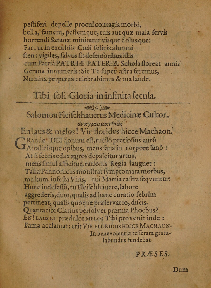 pcftiferi depelle procul contagia morbi, bella, famem, peftemque, tuis aut quae mala fervis horrendi Satana minitatur visque dolus que: Fac, ut in excubiis Coeli felicis alumni ftent vigiles, /alvus fit defenforibus illis cum Patrii PATRIS PATER : & Schola floreat annis Gerana innumeris: Sic Te fuper aftra feremus, Numina perpetua celebrabimus & tua laude. Tibi foli Gloria in infinita fecula. dvaypctu(£ctTi?ics)s Enlaus& melos! Vir floridushicceMachaon. Rande* DEI donum eft,rutilo pretiofius auro Attalicisque opibus, mens /ana in corpore fano : At fi febris edax aegros depafeitur artus, mens finihl afficitur, rationis Regia languet: Talia Pannonicus monflrat fymptomata morbus, multum infefta Viris, qui Martia caftra feqvuntur Hunc indefefib, tu Fleifchhauere,labore aggrederis,dum,qualis ad hanc curatio febrim pertineat, qualis quoque prsefervatio, difeis. Quanta tibi Clarius perfolvet prsemia Phoebus ? En ! laus et praedulce melos Tibi provenit inde : lama acclamat: erit Vir floridus hicce Machaon. In benevolentiae tefleram gratu¬ labundus fundebat i PRiESES. Dum « 9