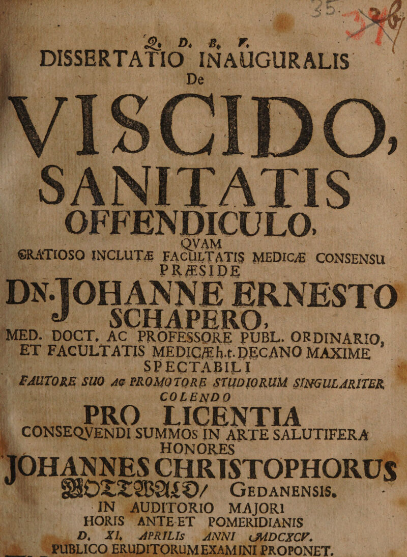DISSERTATIO INAUGURALIS ‘ De . - QVAM ©RATIOSO INCLUTA FACULTATIS MEDICA CONSENSU _ PRffiSIDE NE ERNESTO J \r,HAPRr MED. DOCT, AC PROFESSORE PUBL. ORDINARIO, ET FACULTATIS MEDIC/Eh.t. DECANO MAXIME SPECTABILI FAUTORE SUO AC PROMO TORE STUDIORUM SINGULARITER COLENDO PRO LICENTIA CONSEQVENDI SUMMOS IN ARTE SALUTIFERA HONORES JOHANNES CHRTSTOPHORDS 0£2$B9Ij£€)/ Gedanensis. IN AUDITORIO MAJORI HORIS ANTEET POMERIDIANIS D, XI. APRILIS ANNI CMDCXCV. PUBLICO ERUDITORUM EXAMINI PROPONET.