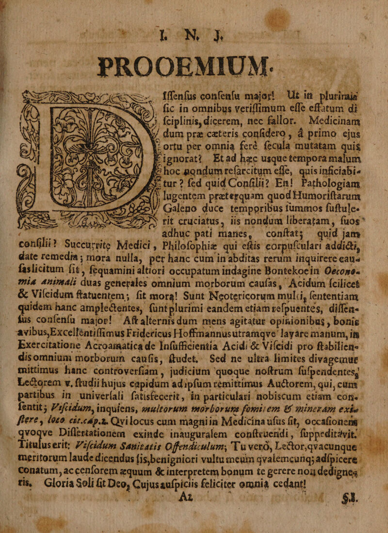 I. N. J. 11 11 Iffenfus canfenfu major! Ut iit plurimi® fic in omnibus verijfimum efle effatum di fciplinisjdicerem, nec fallor. Medicinam dum prae caeteris canlidero , &amp; primo ejus ortu per onrnia fere fecula mutatam qui$ ignorat? Et ad k^c usque tempora malum hoc nondum referciam effe, quis iaficiabi- tur ? fed quid Cotifilii ? En! Pathologiam lugentem praeterquam quodHumoriftarum Galeno duce temporibus fummos fuftule* rit cruciatus5 iis nondum liberatam, fiio$ adhuc pati manes, confiat^ quid jam confilii ? Succurrite Medici, Philofophias qui eflis corpufculari adefidig date remedia •, mora nulla, per hanc cum in abditas rerum inquirere eaiu (is lici tum (It, fequamini altiori occupatum indagine Bontekoein Qecono» mid Animali duas generales omnium morborum caulas, Acidum fciiicel &amp; Vifddum ftatuentern; fit mor$! Sunt Neotericorum mulcij lententiam quidem hanc ampie&amp;entes, funt plurimi eandem etiam refpuehtes, diileti* jfiis confenlu major! Aft alternis dum mens agitatur opinionibus, bonis avibus,Excellentilfimus Fridericus HofEnannusutramqve layare manum, i» Exercitatione Acroamaticade Infufficientia Acidi &amp; Vifcidi pro ftabilien*» dis omnium morborum caufis, fiudet. Sed ne ultra limites divagemur mittimus hanc controverfiam, judicium quoque noftrum fiifpendentesj Ledqrem v. fiudii hujus capidum adipfum remittimus Au&amp;orem, qui, cum partibus in univerlali fatisfecerit, in particulari nobiscum etiam con* fentit 5 Vtfiidumfxnquiens, multorum morborum forni/ em &amp; moeram exi« fterff) loto eit.cdp.i' Qyi locus cum magni in Medicina ufiis fit, occafionsn® qyoqve Di (Testationem exinde inauguralem conftruendi, fiippeditatyit. Titulus erit; VhfciduM Sanitatis Ojfendiculum\ Tu vero, Leifior,qvacunque meritorum laudedicendus jis,benigniori vultu meum qvalemcunqj acfipicere conatum, ac cenfarem sequum &amp; interpretem bonum te gerere noij dedigne^ fis. Gloria Soli fit Deo^ Cujus aulpiciis feliciter onjnia cedantl . '! At §,l