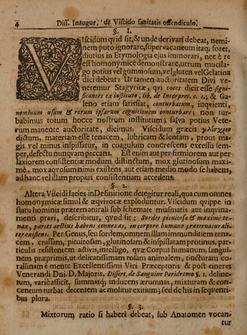   £ ~ §- dfcidum qvid fit,&amp; unde derivari debeat, nemi- Inem puto ignorare,fupervacaneumitaqj foret, diutius in Etymologia ejus immorari, nee e re [efthomonymicedemonftrare,utrurn mucila- go potius velgummofurrijvelgluten velGelatina dici debeatt Ut tamen au&amp;oritatem Divi ve¬ neremur Stagyritse, qvi voces dicit effe figni- ficantes ex inftituto, lib. de Intetpreu c. /,j &amp; Ga¬ leno etiam fatisfiat, conturbatum, inqvienti, nominum ufum &amp; rerum ipfarum cognitionem conturbare *, non tur¬ babimus totum hocce noftrum inftitutumj falva potius Vete¬ rum manente auftoritate, dicimus; Vifcidum grateis yhirxpf diftum, materiam effe tenacem, lubricam &amp; lentam , prout ma^ gis vel minus infpiflatur, in coagulum concrefcens exeeffii fem- i&gt;er,defe&lt;ftu nunqvam peccans. Eft enim aut per firmiorem aut per axioremconfiftentiaemodum diftindum, mox glutinofum maxi¬ me, mox aqvofum nimis exiftens aut etiam medio m©do fehabens&gt; ad hanc vel illam propius confiftentiam accedens JV ■ . - •, §. 1. Altera Vilcidi facies inDefinitione detegitur reali,qua cum omnes homonymicae fimul &amp; asqvivocae exploduntur. Vifcidum qvippe in ftatuhominispraeternaturalifubfchemate miafmatis autinqvina- menti pravi, deferibitur, qvodfit: Sordes pituitofa &amp; maxime te» naxy partes arftius habens connexas i tn torpore humano fraternaturalt- terexiflem. Per Genus,feu fordem,omnem illam immunditiem tena¬ cem i craffam, pituitofam, glutinofam &amp; infpiilatam protinus, par¬ ticulis refiftemem a&amp;ivis,intdligo5 qvat Corpus humanum, fangui- nem praeprimis?ut delicatiffimamrofam animalem, tinduram co- rallinam e mente Excellentiffimi Viri Praeceptoris &amp; poft cineres Venerandi Dtli* D. Majoris, Differt, de Sanguine Peridromo §, i. deline- tum, vari6affkft, fummasejj inducens aerumnas, mixturam &amp;con- centum turbat decentem acmoliturexmumjfeddehisinfeqventi* bu$ plura. §• J» Mixtorum ratio fi haberi debeat, fub Anatomen vocant tur v ^ *■