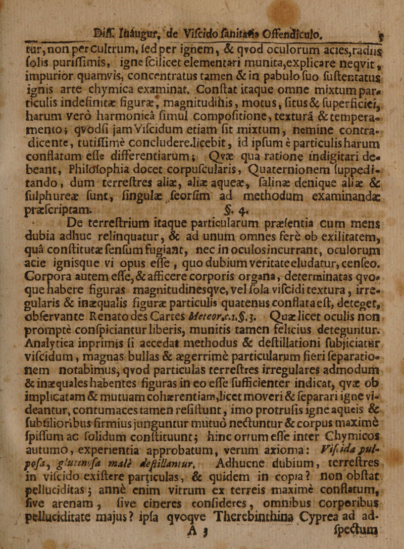 Biff Mugut, de Vifcido fattilafta Offendiculo, f tur,non per Cultrum, fedper ighem, &amp; qvod oculorum acies,radiis (olis puriffimss, igne fcilicet elementari munita,explicare neqvit, impurior quamvis, concentratus tamen &amp; in pabulo fuo fuftentattis ignis arte chymica examinat» Conflat itaque omne mixtum par# tieulis indefinita: figurae* magnitudihis, motus, fitus&amp;fuperficiei, harum vero harmonica fimul compofitione, textura &amp; tempera* tuento, qvodfi jamVifcidum etiam fit mixtum, nemine contra» dicente, tutiffime concludereJicebit, id ipfum e particulis harum conflatum efle differentiarum* Qvx qua ratione fndigitari de# beant, Philcffophia docet corpufcularis, Quaternionem (uppedi- tando, dum terreftres alia:, aliaqaquea:, falina: denique alia: &amp; fulphurea: funt, fingula: feorfim ad methodum examinandae praeferiptam. §, 4. De terreflrium itaque particularum pratentia cum mens dubia adhuc relinquatur, &amp; ad unum omnes fere ob exilitatem, qua conftitutatfenfumfugiaat, necinoculosincurrant, oculorum acie ignisque vi opus effe, quo dubium veritate eludatur, cenfeo. Corpora autem effe, &amp; afficere corporis organa, determinatas qvo* que habere figuras magnitudinesqve, vel fola vifeidi textura, irre¬ gularis &amp; inaequalis figura: particulis quatenus conflata eft, deteget, obfervan te Renato des Canes Meteornc.u§% $. Qua: licet oculis non prompte confpicianturliberis, munitis tamen felicius deteguntur. Analytica inprimis fi accedat methodus &amp; deftillationi (objiciatur vifeidum, magnas bullas &amp; aegerrime particularum fieri feparatio- nem notabimus, qvod particulas terreftres irregulares admodum &amp; inaequales habentes figuras in eo effe fufficienter indicat, qvae ob implicatam &amp; mutuam cohaerent iamj/cct moveri &amp; feparari igne vi¬ deantur, contumaces tamen refiftunt, imo protrufis igne aqueis &amp; fubtilionbus firmius junguntur mutuo ne&amp;untur &amp; corpus maxime fpiffumac folidum conftituunt* hinc orrum effe inter Ghymicos autumo, experientia approbatum, verum axioma: Vifiidajwl* pofa, glutmfa mate desiliantur, Adhucne dubium, terreftres in vifcido exiftere particulas, &amp; quidem in copia? non obftat peliuciditas $ anne enim vitrum ex terreis maxime conflatum, five arenam, five cineres confideres, omnibus corporibus pelluciditate majus ? ipfa qvoqve Therebinthina Cyprea ad ad- A j T fpeiluoi