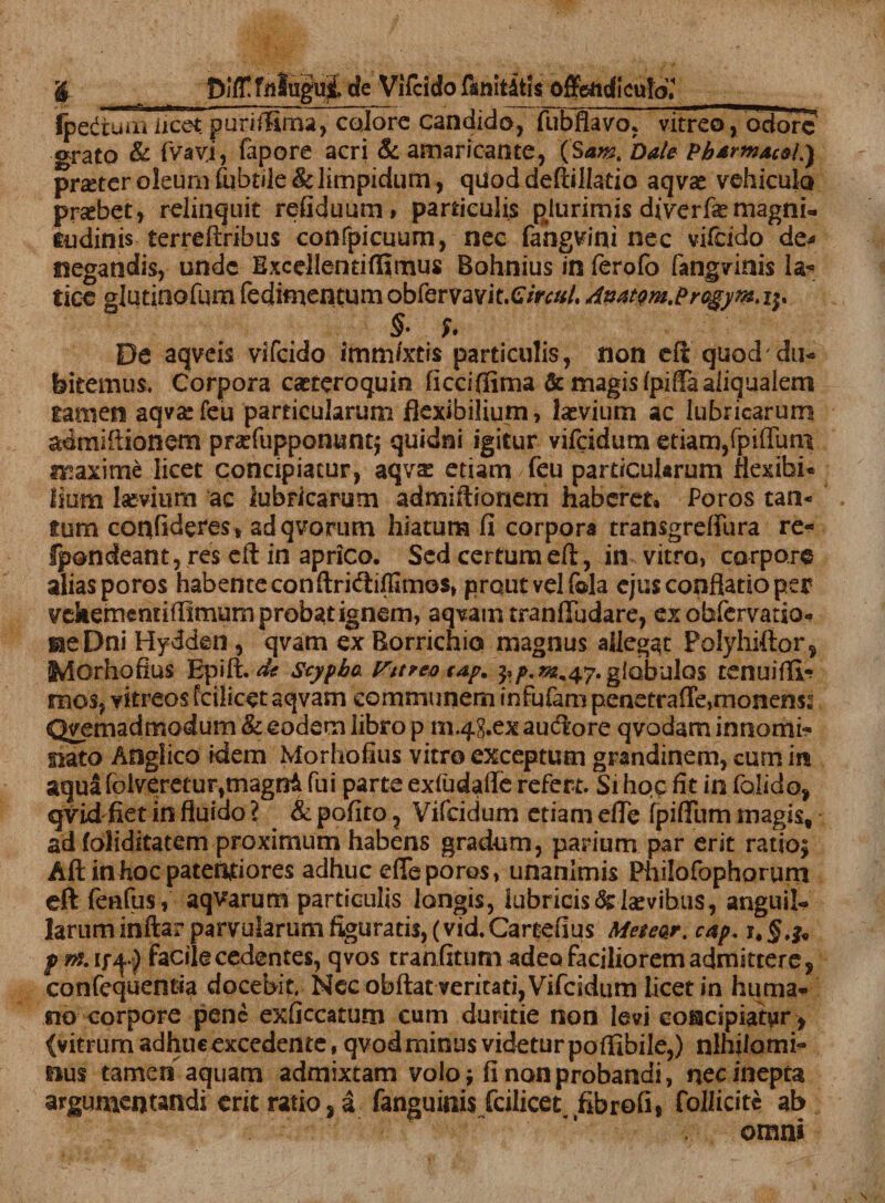 fpedtuiii licet purifiima, calore candido, fubflavo, vitreo, ociore orato & fvavj, fopore acri & amaricante, (Sam% Date Pbtrmac&L) prseter oleum fbbtile & limpidum, quoddeftillatio aqvae vehiculo praebet, relinquit refiduum» paniculis plurimis diverfse magni¬ tudinis terreftribus confpicuum, nec fahgvini nec vifcido de* negandis, unde Exceilentiflimus Bohnius in ferofo fangvinis Ia*3 tice glutinofum fedimentum obfervavit.C/Vv#/. Awtm.Progym. i$. §• De aqveis vifcido immixtis particulis, non efl quod du¬ bitemus. Corpora caeteroquio ficcifiima & magis (piffa aliqualem tamen aqva* feu particularum flexibilium, feevium ac lubricarum admiftionem prxfupponunt^ quidni igitur vifeidum etiam,fpiffmrt maxim£ licet concipiatur, aqvas etiam/feu particularum flexibi* lium laevium ac lubricarum admiftionem haberet* Poros tan¬ tum confideres» adqvorum hiatum fi corpora transgreflura re- fpondeant, res eft in aprico. Sed certum eft, in vitro, corpore aliasporos habente conftri<fti(fimo$, prout vel fola ejus conflatio per vehemendlfimum probat ignem, aqvam tranfTudare, ex obfervatio- neDni Hydden, qvam ex Rorrichio magnus allegat Polyhiftor, iMOrhofius Epifi de Seypba Vitreo tap. ^/>.^.47. globulos tenuiflv? mos, yitreos fcilicet a qvam communem infufam penetraffe,monens: Qvemadmodum & eodem libro p n1.4g.ex auctore qvodam innomi- nato Anglico idem Morhofius vitro exceptum grandinem, cum in aqua foiveretur,magni fui parte exfudaffe refert. Si hoc fit in folido, qvid fiet in fluido ? & polito, Vifeidum etiam efle fpiffum magis, ad foliditatem proximum habens gradum, parium par erit ratio; Aft in hoc paterniores adhuc efle poros, unanimis Philofophorum eft feafus, aqvarum particulis longis, lubricis & laevibus, anguil¬ larum inftar parvularum figuratis, (vid.Cartefius Me$e<kr. c*p. prfSAf^j facile cedentes, qvos tranfitum adeo faciliorem admittere, confequentia docebit. Nec obftat veritati, Vifeidum Licet in huma¬ no corpore pene exficcatum cum duritie non levi concipiatur , (vitrum adhuc excedente, qvod minus videtur poflibile,) nihilomi¬ nus tamen aquam admixtam volo; fi non probandi, nec inepta argumentandi erit ratio, a fanguinis fcilicet fibrofi, follicite ab omni