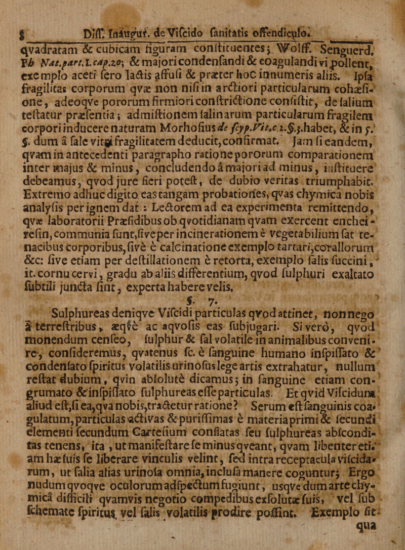 qvadratam &amp; cubicam figuram conlhtuenres} Wolff. Senguerd, Yb Ndt.pArtxca?.zQ\ &amp; majoricondenfandi&amp; coagulandi vipollent, exemplo aceti fero Ia£i$ affufi &amp; praeter hoc innumeris aliis. Ipfc* fragilitas corporum qvae non nifiin ar&amp;iori particularum cohasfi- otte, adeoqve pororum firmioriconftridione confiftit, de (alium teftatur praffentia; admiftionemlalinarum particularum fragilem corpori inducere naturam Morhofius^/^^ J7»^ z.$.$.habet, &amp;in y. §. dum a fale vit^i fragilitatem deducit,confirmat. Jam fi eandem, qvaminanteccdcnti paragrapho rationepororum comparationem inter majus &amp; minus, concludendo a major i ad minus, inftituere debeamus, qvod jure fieri poteft, de dubia veritas triumphabit* Extremo adhuc digito, eas tangam probationes, qvas chymrca nobis analyfis per ignem dat: Le&amp;oremad ea experimenta remittendo, qvae laboratorii Praefidibusobqvotidianamqvatn exercent enchei- refin,communia funt,fiveperincinerationem e vegetabiliumfat te¬ nacibus corporibus, five e calcinatione exemplo tartari,corallorum &amp;c: five edam per deftillationem e retorta, exemplo (alis fuccini f it. cornu cervi, gradu ab aliis differentium, qvod fulphuri exaltato fubtili junfla fint, experta habere velis, 7* Sulphureas deniqve Vifcidi particulas qvod attinet, non nego 3 terrcftribus, aeqfe ac aqvofis eas fubjugari. Sivero, qvod monendum cenfeo, (ulphur &amp; fal volatile in animalibus conveni, re-, confideremus, qvarenus fc. e fanguine humano infpiffato &amp; condenlato fpiritus volatilis urinofuslege artis extrahatur, nullum reftat dubium, qvin abiolut£ dicamus; in fanguine etiam con- grumato &amp;infpif!ato ftilphureaseffe particulas, EtqvidVifcidum. aliud eft,fiea,qvanobis,tradetur ratione? Serum cftfanguinis coa* gulatum,particulasadivas&amp;purifiimas e materiaprimi&amp; (ecundi elementi fecundum Carteiium conflatas (eu fulphureas ablcondi- tas tenens* ita , ut manifeftarefe minus qveant, qvam libentereti; amhaefuisfe liberare vinculis velint, fed intra receptacula vifeida* rum, ut falia alias urinola omnia, inclufi manere coguntur} Ergo nudum qvoqve oculorum adfpecSum fugiunt, usqve dum arte chy- mica difficili qvamvis negotio compedibus exfolutasfuis, vel fub fchemate fpirituis vel falis volatilis prodire poifint. Exemplo fit-