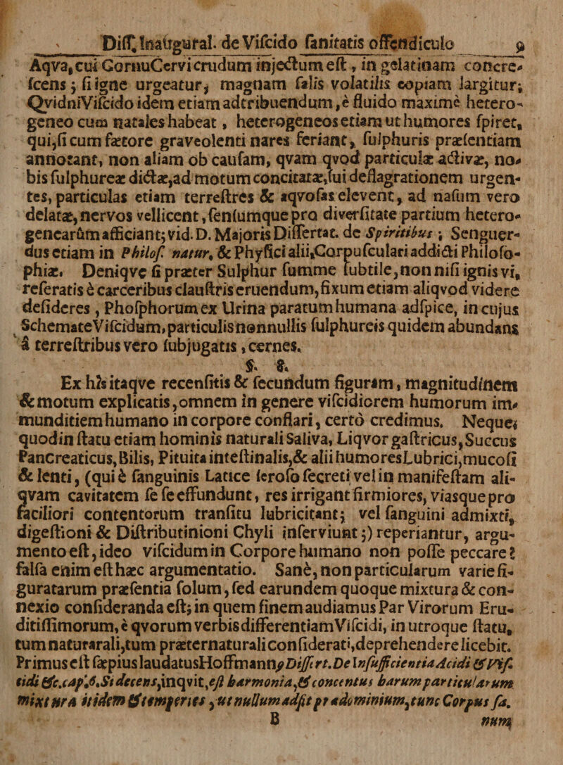 Aqva,cui GornuCervi crudum injcdumeft, in gelat inam concri^ icens $ fi igne urgeatur* magnam falis volatilis coptam largitur* QyidniYifcidoidemetiamadtribuendum,efluido maxime hetero- geneo cum natales habeat, heterogeneos etiam ut humores fpiret, qui,fi cum faetore graveolenti nares feriant, fuJphuris pradentiam annotanti non aliam obeaufam, qvam qvodt particulas adiv*, no# bis fulphureae di&lt;ffae,ad motumconcitatce,fui deflagrationem urgen¬ tes, particulas etiam terreftrcs &amp; *qvo fas elevent, ad nafum vero delatas,nervos vellicent,fenfumquepro diverfitate partium hetero* gencarumafEciant;vid.D.MajorisDiflertat. de Spiritibus * Senguer- dusetiam in Philof »4//yr# &amp;Phyficialii,CQrpufculariadd!(fS:iPhilofo- phiasi Deniqvc fi praeter Sulphur fumme fubtiIe,nonnifi ignis vi, referatis &amp; carceribus clauftris eruendum,fixum etiam aliqvod videre defideres , Phofphorumex Urina paratum humana adfpice, in cujus v SchemateVifcidum,particulisn®nnullis fulphureis quidem abundans a terreftribus vero fubjugatis,cernes* _ ' £ Ex h?s itaqve recenfitis &amp; fecundum figuram, magnitudinem &amp;motum explicatis,omnem in genere vifcidicrem humorum im# munditiem humano in corpore conflari, certo credimus, Neque* quodin ftatu etiam hominis naturali Saliva, Liqvorgaftricus,Succus Pancreaticus, Bilis, Pituita inteftinalis,&amp; afiihumoresLubric^mucofi &amp; lenti, (quii fanguinis Latice ferofofecreti velinmanifeftam ali- qvam cavitatem fefe effundunt, res irrigant firmiores, viasque pro faciliori contentorum tranfitu lubricitant; vel fanguini admixti, digeftioni &amp; Diftributinioni Chyli inferviunt^reperiantur, argu¬ mento eft, ideo vifeidum in Corpore humano non poffe peccare l falfa enim eft haec argumentatio. Sane, non particularum varie fi¬ guratarum praefentia folum, fed earundem quoque mixtura &amp; con¬ nexio confiderandaeft; in quem finem audiamus Par Virorum Eru- ditiflimorum,cqvorumverbisdifferentiamVifcidi, in utroque flatu, tumnaturarali,tum praeternaturaliconfiderati,deprehendere licebit. PrimuscftfatpiuslaudatusHoffmann^D^rr.n^I^y^f/W^aV/^/^/C tidi &amp;c.cJf'4Sidecetts} inqvit/y? b Armonia ^ concentui b arump artitu/arum mixtura itidem Sftemf enes ^ut nullum adfitft ndmmum^tuntCorfut fa. B num