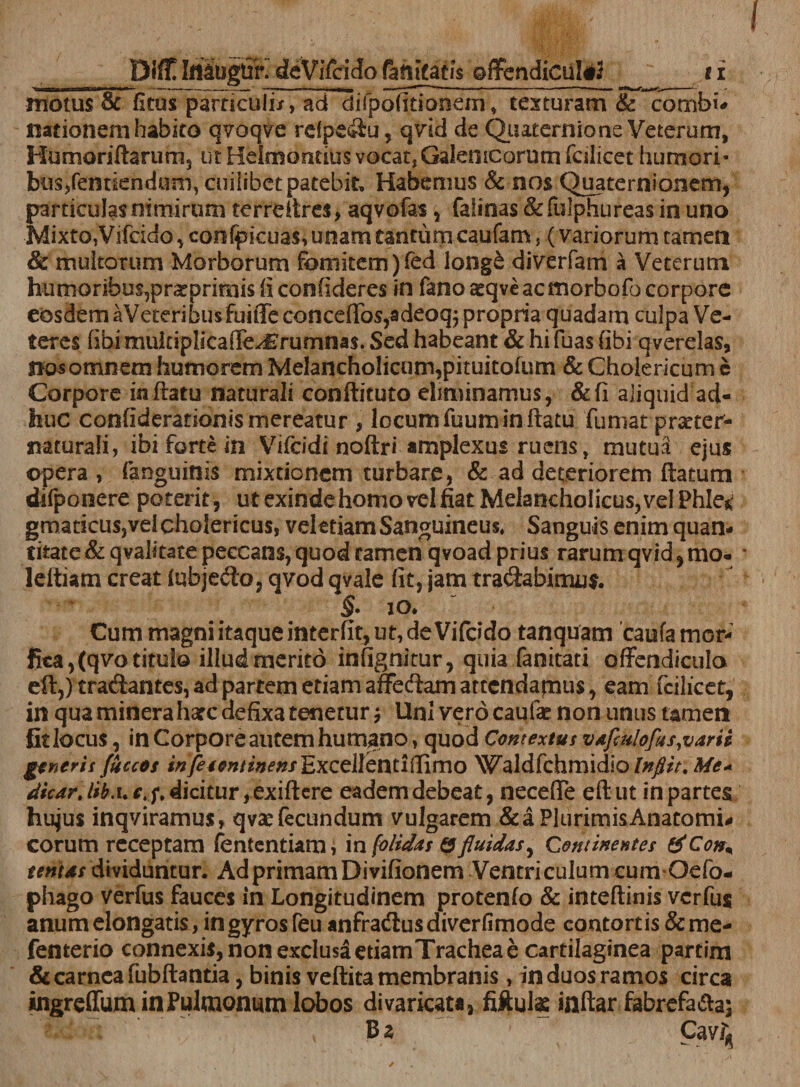 Dift ImogUr. deViTcido (aflftatis offendiculil _ s i motus &amp; fitus particufiTTad difpofitiooem; texturam &amp; comt>i- nationem habito qvoqve refpeiiu, qvid de Quaternione Veterum, Humoriftarum, ut Helmontius vocat, Galemcorum fcilicet humori- bus,femiend«m, cuilibet patebit. Habemus &amp; nos Quaternionem, particuJasmmirum ter re it res, aqvofas, falinas &amp; fulphurqas in uno •Mixto,Vifcido, confpkuas, unam tantum caufam, ( variorum tamen &amp; multorum Morborum fomitem )fed long£ diverfam a Veterum humoribus,prarprimis ii confideres in fano ^qveacmorbofo corpore eosdem aVeteribusfuiffe CQncefTos,adeoqj propria quadam culpa Ve¬ teres (ibi mukiplicaffe^rumnas. Sed habeant &amp; hi fuas (ibi qverelas, nos omnem humorem Melancholicum,pituitofum &amp; Cholericum e Corpore inflatu naturali conftituto eliminamus, &amp;fi aliquid ad¬ huc confideratiGiiismereatur , locum fuum in flatu fumat prxter- naturali, ibi fortem Vifcidi noftri amplexus ruens, mutua ejus ©pera, faoguinis mixtionem turbare, &amp; ad deteriorem ftatum difpooere potent, ut exinde homo vel fiat MelanchoIicus,velPhIe^ gmaticusjvel cholericus, vel etiam Sanguineus, Sanguis enim quan¬ titate &amp;qvalitace peccans, quod tamen qvoad prius rarum qvid,mo- leftiam creat (qbjedo, qvod qvale fit, jam tranabimus. §. io. Cum magni itaque interfit, ut, de Vifddo tanquam caufa mor- fica, (qvo titulo illud merito infignitur, quia fanitati offendicula eft,) tranantes, ad partem etiam affedlamatccndapius, eam fcilicet, in qua mineraharc defixa tenetur j Uni vero caufae non unus tamen Stlocus, in Corpore autem humano, quod Contextus vafatlofus,varii generis fuccos i«j^##»//»<?»/Excellentiilimo Waldfchmidio Infiit. Me* dicar. Ifku c. f. dicitur, exiflere eadem debeat, necefle efl ut in partes hujus inqviramus, qvae fecundum vulgarem &amp;a Plurimis Anatomi¬ corum receptam fententiam, i n [olidas &amp; fluidas y Continentes &amp;Con* tentas dividuntur. Ad primam Dmfionem Ventriculum cum Oefo- phago verfus fauces in Longitudinem protenfo &amp; inteflinis verfus anum elongatis, in gyros feu anfradiusdiverfimode contortis &amp;me- fenterio connexis, non exclusa etiam Trachea e cartilaginea partim &amp; carnea fubflantia, binis veftita membranis, in duos ramos circa ingreffum in Pulmonum lobos divaricata, fiftuk inflar fabrefa&amp;a; B z Cav^