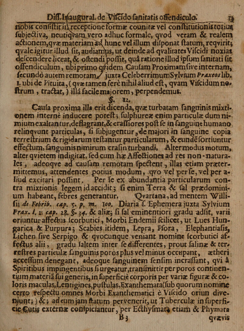 DifT.Waugural. de Wcfdo faftitatis offendiculo,_ j| ribbifi coiTnftit ii\receptione formst counitae vel conftitutionistotius ftbjedliva, neutiqVsm^vero adhuc formale» qvod veram &amp; realem a&amp;ionem,qvae materiamM hunc vel illum dilponat (latum, reqviriti qvale igitur illud fit, audiamus, ut deinde ad qvalitatesVifcidi noxias oefcendereliceat, &amp; oftendi poffit, qu3 ratione illud ipfum fanitati fit offendiculum, obi primo aridem Caulam Proximamlive internam, fecundo autem remotam,/ juxta CeleberrimurnSylvrum Ptaxeos lib. i. ubi de Pituita,&lt; qvae tamen fere nihil aliud eft, qvam Vifcidumne# Urum , tradat,) illafacilemajorem, perpendemus. §. u. Caufa proxima illa erit dicenda, qvae turbatam fangtiinis mixti¬ onem interne inducere potefb fulphureae enim particulae dum ni¬ mium exaltan tur,deflagrant,&amp;craffiores poft fe in fanguinehumano relinqvunt particulas, ii fubjugentur?dcmajori in (anguine copia terreftrium &amp; rigidarum teftantur parti cularum, &amp; eunde fortiuntur erfedum, fengumism mirum crafinturbandi, Alter modus motum, alter qvietem indigitat, fed cum hae Affe&amp;iones ad res non -natura¬ les, adeoqve ad caufam remotam fpedent 1 illas etiam praeter¬ mittemus, attendentes potius modum, qvo vel perfe, vel per a- fiud excitari poffint. Per leex abundantia particularum con¬ tra mixtionis legem id accidit 3 Ii enim Terra Sc Cal praedomini- um habeant, febres generantur, *Qyartana,ad mentem Willi- fii dt Febrib. cap. ?• /&gt;, m. \oo. Diaria £ Ephemera juxta Sylvium Frax. 4 x: cap. 2s. §• $4. &amp; aliae, fi fal eminentiori gradu adfit, varii oriunturaffedus Icorbutici, Morbi Endemii fcilicoc,ut Lues Hun- garica &amp; Purpura * Scabies itidem, Lepra, Pfora, Elephantiafis, Lichen five Serpigo &amp; qyocunque veniant nomine (corbutici af* fedus alii, gradu (altem inter fe differentes, prout felinae &amp; te r* rellres particulae fanguinis porosplus vel minus occupant, aetheri acceffum denegant, adeoque fanguinem fenfim incraffant, qvi &amp; Spiritibus impingentibus fiurgeatur,tranfenittitperporos continen¬ tiam materia fui generis, in (uperficie corporis per variae figurae &amp; co- loris maculaSjLentigineSjputtulas^ExanthemataCfub quorum nomine cento refpedu omnes Morbi Exanthematici e Vifcido oriun dive- niuntj)&amp;j adeumjamftatum pervenerit,utTuberculae infuperfi- cieCutis externae confpiciantur, per Edhyfmat^ etiam &amp; Phymata B-3 qvxvis