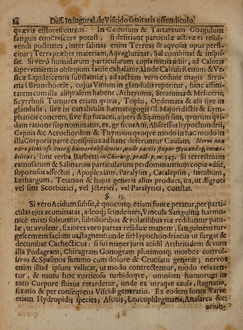 Iqvacvis efflo relcentern. In Gafeofum &amp; Tartareum Coagulum fanguis coocrefcere potefl, fi deficiant particulse adibas vi refol- vendi pollentes; inter falinas enim Terreas &amp;aqvofa$ opus perfi¬ citur ; Terra probet materkm}Aqvaglutioat, Sal combinat &amp; infpif* fat. Si vero humidarum particularum copia nimia adlif, ad Caloris , fupervenientisobreqium iacileexhalaturjllndeCalculiRenurri &amp;Ve* ficaeLapidefcentis fubftanme; ad tadum vero cedunt magis Stru¬ ma f.Bronchocele, cujus Vitium in glandulis reperitur, hinc affini- tatemcumilla aliqvalem habent»Atheroma, $tearoma&amp; Mei iceris; Scyrrhofi Tumores etiam qvivis. Tophi, Oedemata &amp;alii five in glandulis , five in canaliculis h^matogogis CL Majori didis &amp; Lym¬ phaticis concreti, five furfuracei,afperi &amp;Sqamofi fint, qvorumqvi- dam ratione firp nominatur,ex.gr ficusAni, Abfceflus hypochondrii, Capitis &amp;cAcrocfiordon &amp; Thymionqvoqvemodoin hac modo in illaCorporis parte confpicua ad hanc deferuntur Caufam. Nerpi non raro pituitofo lentofc humor e obfidentur%unde partis ftupor ‘JquAndofc immo» bilitas, funt verba Barbetti in Chiru*g,pratt'p% m 347. Si terreftrium ramofarum &amp; Salinarum particularum perdominantium copia adiit, foporofosaffedus , Apoplexiam, Paralylin, Otalepfin, Incubum, Lethargum, Tetanon &amp; hujus generis alios produci,ita&gt;ut Aigroti vel fint Scorbutici, vel Jderici , vel Paralytici, conflat. *3- Si vero Acidum fubfit,e tjuocunq^ etiam fonte petatur,per partP culas ejus acuminatas, adeoqj rdndentes,Vincula Sanguinis harmo* nice mixti folvtmtur, fubtilioribus &amp; volatilibus viae redduntur patu¬ la: , ut avolent, fixiores vero partes refiduae manent, fataguinem tur* gefcentem faciunt us^agnent:unde fitHypochondriacus ut furgat &amp; decumbat Cachedicus i fi fui manet juris acidu Arthritidem &amp; eum illa Podagram, Chiragram Conogram plurimosq; morbos convuf- fcvos &amp;Spafmo$ fammo cum dolore &amp; Cruciatu generat 3 nervos enim illud ipfum vellicat, ut modo contredentur , modo relaxen¬ tur , &amp; motu hoc vordeofb turbidoqve, omnium humompa i» toto Corpore fluxus retardetur, unde ex utraqve caufa,ftagnatio, fixatio 8c per confeqvens Vifcidi generatio. Ex eodem fonte Variae edam Hydrepidi$ foedes 3 AfddSjLeucopMcgmafiajAnafarca &amp;c; 4 ‘ $riut£