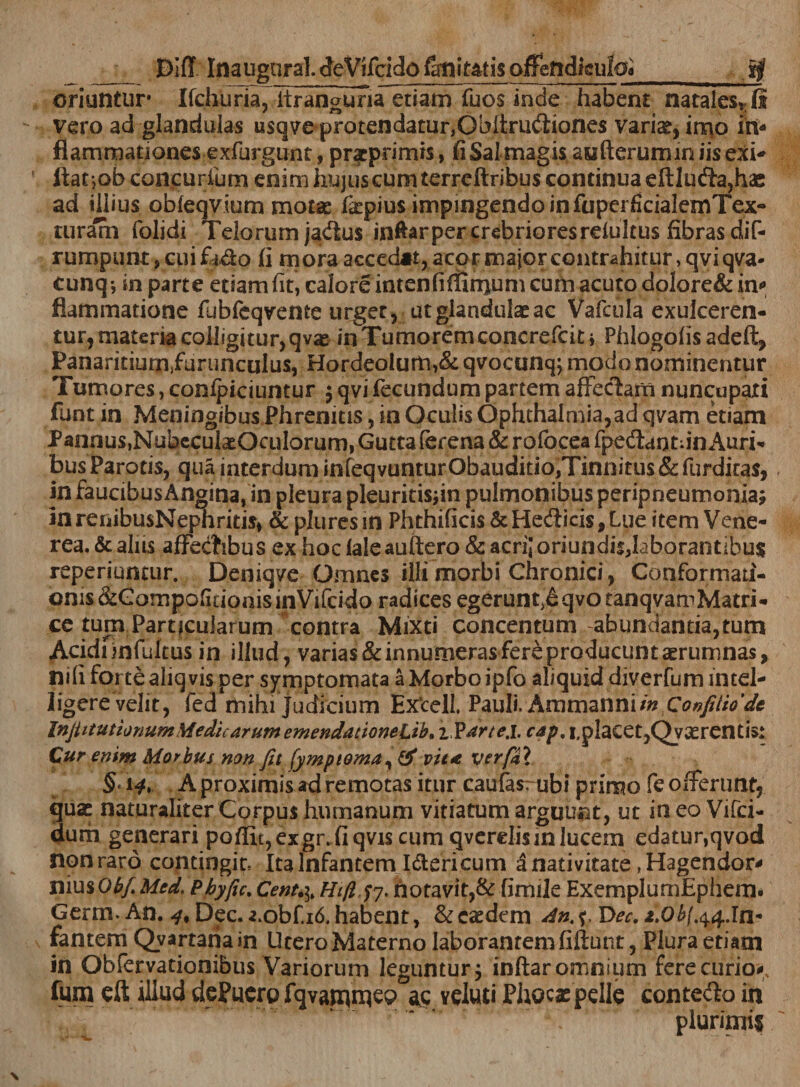 ___ DifT Inaugnral. deVifcido fanit&amp;tis offeftdkuloa_Jjf oriuntur* Ifchuria,lfranguna etiam Tuos inde habent natales* fi vero ad glandulas usqve protendatur,Oblirudiones vari^, ir^o in¬ flammationes exfurgunt, pratprimts, fi Sal magis asifterumin iis exi* ftat ,ob concurium enim hujus cum terreftribus continua eftluda,hae ad illius obleqvium motae fepius impingendo in foperfidalemTex- turalh (olidi Telorum jadus inftarper crebriores reiultus fibras dif- rumpunt, cui fido fi mora accedat, acor major contrahitur, qviqva- cunqi in parte etiam fit, calore inten fi (limum cum acuto dolore&amp; in*» flammatione fubfcqvente urget, ut glandulae ac Vafcula exulceren- tur, materia colligitur, qvae in Tumorem concrefcit* Phlogofis adeft, Panaritium/urunculus, Hordeolum,&amp; qvocunqj modo nominentur Tumores, confpiciumur $ qvi fecundum partem affectam nuncupati funt in Meningibus Phrenitis, in Oculis Ophthalmia,ad qvam etiam Pannus.NubeculatOculorum, Gutta (crena &amp; rofocea fpedantfin Auri* bus Parotis, qua interdum infeqvunturObauditio,Tinnitu$ &amp; furditas, in faucibusAngina, in pleura pleuritisfin pulmonibus peripneumoniaj inrenibusNephritis, &amp; pluresin Phthificis &amp;Hedicis,Lue item Vene¬ rea. &amp; aliis affedibus ex hoc laleauftero &amp; acri; oriundis,laborantibus reperiunair. Deniqve Omnes illi morbi Chronici, Conformati¬ onis &amp;CompofidonisinVifcido radices egeruntjeqvotanqvamMatri- ce tum Particularum contra Mixti concentum abundantia,tum Acidi infultus in illud, varias &amp; innumeras fere producunt aerumnas, nifi fortealiqvis per symptomata a Morbo ipfo aliquid diverfum mtel- ligerevelit, fed mihi judicium Ex^cell. Pauli, Ammanniin Confitio'de Injiitutionum Siedic arum emenda tionelih* zVarte.l. cap, i,p!aCet,Qyxrentis: Cur enim Morbus non fit fympioma, &amp; vita verfai § 14. A proximis ad remotas itur caufas: ubi primo fe offerunt, quas naturaliter Corpus humanum vitiatum arguunt, ut in eo Vifci- durh generari poffit,exgi\fiqvis cum qverelisin lucem edatur,qvod nonrard contingit* Ita Infantem Idericum a nativitate, Hagendor* nius ObfiMed. Pbyfic. Cenu\% Hiftjy. notavit,&amp; fimile ExemplumEphem. Germ. An. ^,Dec.a.obf.i6.habent, &amp; easdem Y&gt;ec. t.Obf.^.In¬ fantem Qvartanain Utero Materno laborantem fiftunt, Plura etiam in Obfervationibus Variorum leguntur 3 inftar omnium ferecurio&lt; fum eft illud dePuero fqvagroep as veluti Phocae pelle contedo in plurimis