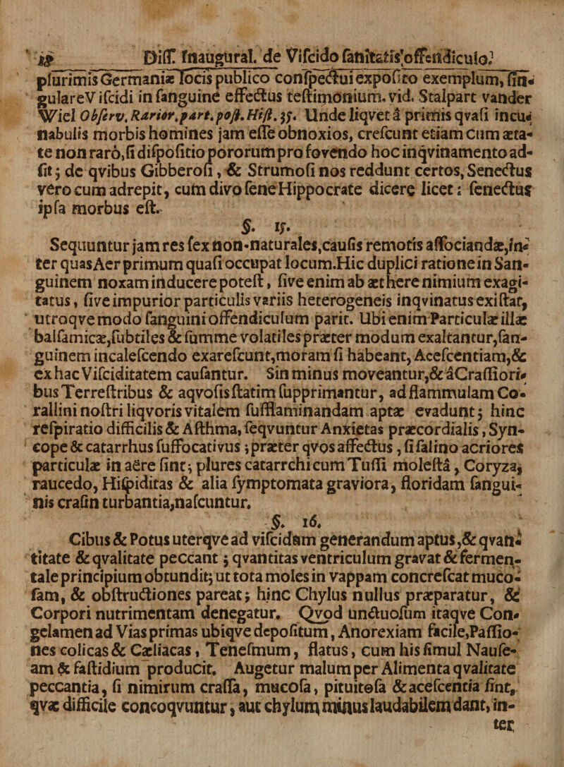 pIurimiTGermani* locis publico conTpe^BIexpofico exemplum,fm&lt; gulareVifcidi infanguine effedius teftinioniumuvid, Stalpart vatider Wiel Obferv. Rarior.part.poft.Hi/t.tf* Unde liqvet i primis qvafi incu&lt;; nabulis morbis homines jam dTe obnoxios, crefcunt etiam cum aeta¬ te non raro,lI difpofitio pororum pro fovendo hoc inqvinamento ad- fit; de qvibus Gibberofi, &amp; Strumofi nos reddunt certos, Senedus vero cum adrepit, cuta divo fene Hippocrate dicere licet; fenedu* ipfa morbus eft. §• i;- Sequuntur jam res fex non*naturaIe$,caufis remotis a Sociandae,in* ter quas Aer primum quafi occupat locum.Hic duplici ratio ne in San¬ guinem noxam inducere poteft, five enim ab aethere nimium exagi¬ tatus, five impurior particulis variis heterogeneis inqvinatusexiftat, mroqve modo fanguini offendiculum parit. Ubi enim Particulae illa: balfamicae,fubtiles &amp; fumme volatiles praeter modum exaltantur,fan- guinemincalefcendo exarefcunt,moram fi habeant, Acefcentiam,&amp; exhac Vifciditatem caufantur. Sin minus moveantur,&amp; aGraffiori* busTerreftribus &amp; aqvofisflatimfupprimantur, adflammulamCo- rallini noftri liqvoris vitalem fufftaminandam aptae evadunt 5 hinc refpiratio difficilis &amp; Afthma, feqvuntur Anxietas praecordialis, Syn- cope&amp;catarrhusfuffocativus i praeter qvosaffe&amp;us, fi falino acriores particulae in aere fint*, plures catarrchicumTufli moldta, Coryza, raucedo, Hilpiditas &amp; alia fymptomata graviora, floridam fangui- nis crafin turbantia,nafcuntur. §* 16. ' Cibus &amp; Potus uterqve ad vifeidam generandum aptus ,&amp; qvan* titate &amp;qvalitate peccant 5 qvantitas ventriculum gravat &amp;fermen- tale principium obtundit; ut tota moles in vappam concrefcat muco- fam, &amp; obftru&amp;iones pareat* hinc Chylus nullus praeparatur, &amp; Corpori nutrimentam denegatur. Qvod un&amp;uofum itaqve Con# gelamen ad Vias primas ubiqve depolitum, Anorexiam facile,Paffio- nes colicas &amp; Caeliacas, Tenefmum, flatus, cum his fimul Naufe- am &amp; faftidium producit. Augetur malum per Alimenta qvalitate peccantia, fi nimirum crafla, mucofa, pituitefa &amp;acefcentia fint, qvac difficile concoqvuntur, aut chylum minus laudabilem dant, in¬ ter: