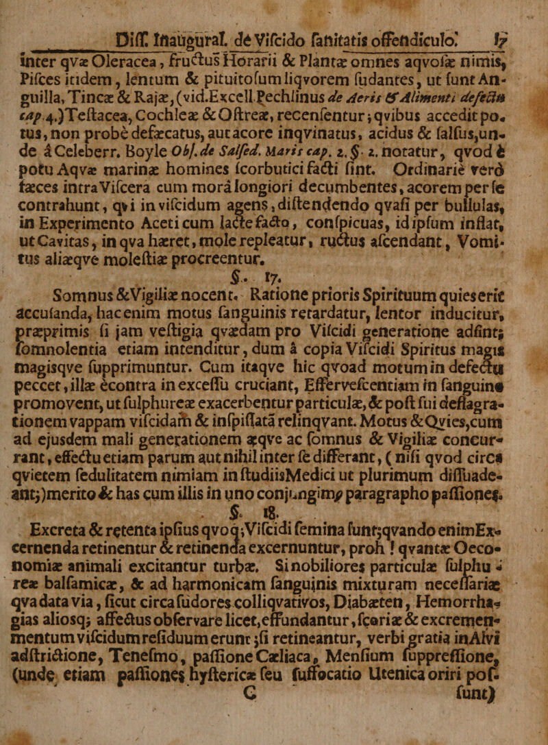 inter qvae Oleracea, fructus Horarii &amp; Planta omnes aqvofae nimis, Pifces itidem, lentum &amp; pituitofumliqvorem (udantes, ut (unt An¬ guilla, Tincas &amp; Rajas, (vid.&amp;jcceU £echlinus de Aeris &amp; Alimenti defecit* r^^JTeftacea, Cochleae &amp;Qftrese, recenfentur, qvibus accedit po« tus, non probe defaecatus, aut acore inqvinatus, acidus &amp; falfus,un- de aCeleberr. Boyle Obl.de Salfed. Maris cap. z.§ z, notatur, qvod t potu Aqv* marinae homines (corbutici fadli fint. Ordinarie rerd faeces intra Vifcera cum mora longiori decumbentes,acoremperfe contrahunt, qvi invifeidum agens,diftendendo qvafiper bullulas, in Experimento Aceti cum iaftefa&amp;q, confpicuas, idipfum inflat, ut Cavitas, in qva haeret, mole repleatur, rudius afeendant, Vomi¬ tus aiiaeqve moleftiae procreentur. $'• l7* Somnus&amp;Vigiliae nocent. Ratione prioris Spirituum quies erit accuianda, hac enim motus fanguinis retardatur, lentor inducitur, praprimis (i jam veftigia qvaedam pro Vflcidi generatione adflnt* fomnolentia etiam intenditur, dum a copia Vifcidi Spiritus magus magisqve fupprimuntur. Cum itaqve hic qvoad motum in defechi peccet,illae econtra inexceffu cruciant, Effervefeentiam in fanguint promovent, ut fulphureae exacerbentur particulae, Sc pofl: fui deflagra¬ tionem vappam vifeidam &amp; infpiflata relinqvant Motus &amp;Qvies,cum ad ejusdem mali generationem apqve ac fomnus &amp; Vigiliae coneur» rant, effedu etiam parum aut nihil inter fe differant, (nifi qvod circa qvietetn fedulitatem nimiam inftudiisMediciut plurimum difluade- anti)merito&amp; has cum illis in uno conjungim^ paragrapho paffionef. &amp; i?‘ . Excreta &amp; retenta ipflus qvoqiVifcidi femina funr$qvando enimEx* cernenda retinentur &amp; retinenda excernuntur, proh ! qvantae Oeco» nomiae animali excitantur turbae. Si nobiliores particulae fulphu * reae balfamicae, &amp; ad harmonicam fanguinis mixturam neceflariae qva data via, ficut circa fudorjes colliqvativos,Diabaeten, Hemorrha» gias aliosqj affe&amp;usobfervarUicet,effundantur,fcariae&amp;excremen-' mentum vifcidumrefiduumerunc jfi retineantur, verbi gratia inAfvi adftri&amp;ione, Tenefmo, paffioneCscliaca, Menflum fuppreffione, (unde etiam paflione$ nyfteric* feu fuffocacio Utenica oriri pof. G funt)