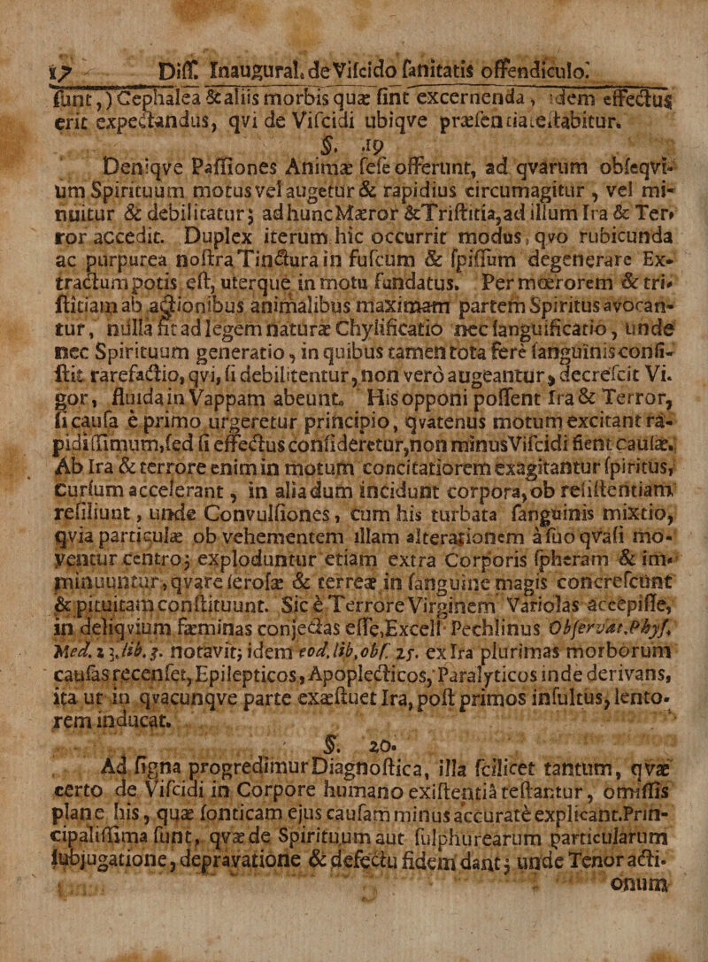 ■{ ■ Diff. Inau^ural deVifcidofattitatis offendiculo] lulTT^) Cephalea &amp; aliis morbis qua: finfexceroenda, -dem effectas erit expeftandus, qvideVifcidi ubiqve prasfeauaieitafaitur. Si 4p Deniqve Paffiones Anima: fefe offerunt, ad qvarum obleqvi- um Spirituu m motus vel augetur &amp; rapidius circumagitur , vei mi¬ nuitur &amp; debilitatur 5 adhuncMaeror &amp;Trifiitia,ad illum Ira &amp; Ter» ror accedit. Duplex iterum hic occurrit modus ,qvo rubicunda ac purpurea noftraTindhirain fufcum Sc fpiflum degenerare Ex* tractum potis eft, uterque in motu Fundatus. Per moerorem Sc tru ftidarn ab .adtionibus animalibus maximam partem Spiritus avocan¬ tur, nulla nt ad legem natura: Chyiificatio nec ianguificado, unde oee Spirituum generatio , in quibus tamen tota fere fanguinisconfi* ftit rarefadlio, qvi, (i debilitentur, non vero augeantur * decrefcit Vi. gor, fluida in Vappam abeunt® His opponi poflent Ira &amp; Terror, ficaufa e primo urgeretur principio, qvatenus motum excitant ra- pididimumded (i effedus confi deretur?non minusVifcidi dent caulae.; Ab Ira &amp; terrore enimin motum concitatiorem exagitantur fpiritus, Curfumaccelerant, in aliadum incidunt corpora,ob reiiitentiam refiliunt, unde Convulfiones, cum his turbata fangninis mixtio, qvia particuls ob vehementem illam alteraiionem afuoqvafi mo- yeiiciir centro.j exploduntur etiam extra Corporis (pheram &amp; im* minuuiitur} q vare lerofa* &amp; terreae in (anguine magis concrefcunt &amp; pimitamconftituunt. Sic e Terrore Virginem Vanolas aceepiffe, in deliqvium feminas conjedas efie,£xeelh Pechlinus Obfervdt.Pkyf, ilea, i notavit; idem todjib,obr zr- ex Ira plurimas morborum catiiasrecenfe^Epilepticos^ApopIedHcos, Paralyticos mde derivans, ita ut in qvacunqve parte ex^ftuet Ira, poft primos infultus, lento¬ rem inducat. Ad figna progredimur Diagnoftica, illa fdlicet tantum, qvas certo de Vifcidi in Corpore humano exiftentiateftaritur, ormffis plane his, quae fondeam ejus caufam minus accurati explicant.Pnn- cipaliflima funt, qvaede Spirifu,umaut fulphurearum particularum Jubjugatione, depravatione Sc defectu fidem dant, unde Tenor adii-