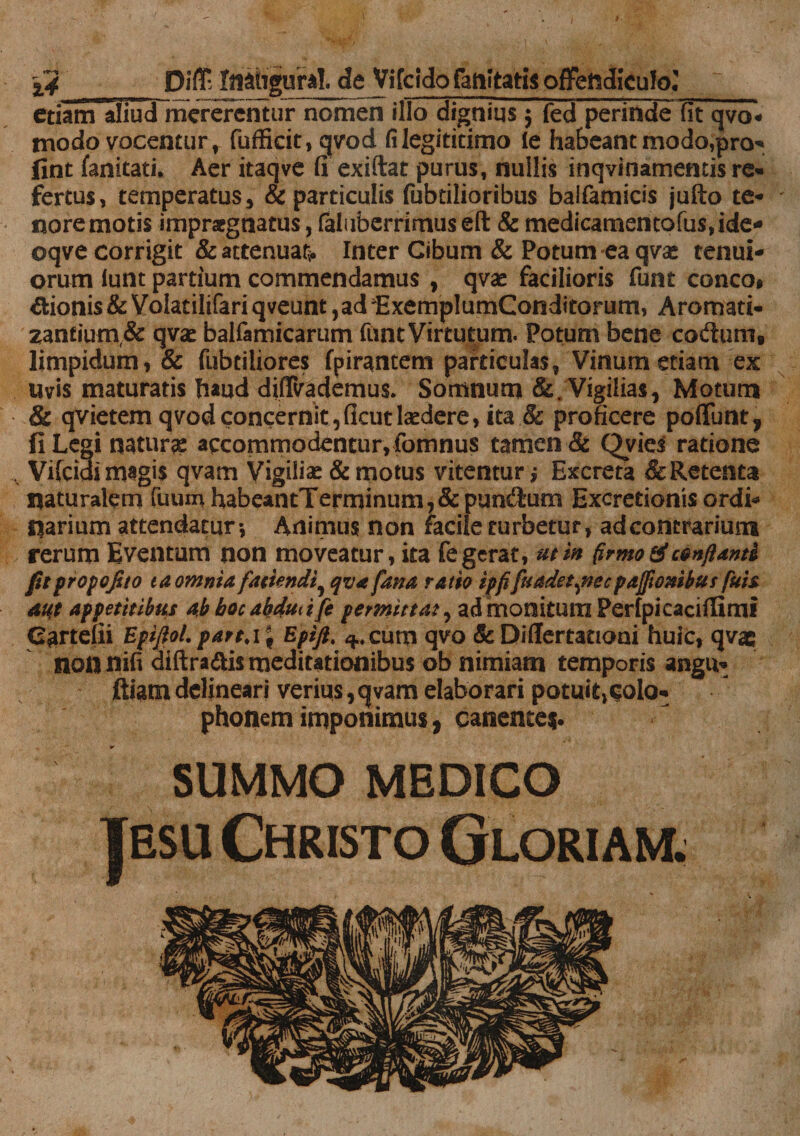 etiam aliud mererentur nomen illo dignius $ fed perinde fit qvo- modo vocentur, fufficit, qvod filegititimo le habeant modo,pro-* lint fanitati* Aer itaqve fi exiftat purus, nullis inqvinamentis re¬ fertus, temperatus, & particulis fubtilioribus baifamicis jufto te¬ nore motis impraegnatus, faluberrimus eft & medicamentofus,ide* oqve corrigit & attenuas Inter Cibum & Potum ea qvse tenui¬ orum iunt partium commendamus , qvae facilioris funt conco, Bionis & Volatilifariqveunt ,adExemplumConditorum, Aromati¬ zantium & qvat balfamicarum fiint Virtutum. Potum bene codum, limpidum, & fubtiliores fpirantem particulas, Vinum etiam ex uvis maturatis haud diffvademus. Somnum &. Vigilias, Motum & qvietem qvod concernit, ficut laedere, ita & proficere poliunt, fi Legi naturae accommodentur,fomnus tamen & Qvies ratione ,.v Vifcidi magis qvam Vigilia & motus vitentur,* Excreta & Retenta naturalem fuum habeantTerminum,&pundum Excretionis ordi¬ narium attendatur*, Animus non raciie turbetur, ad contrarium rerum Eventum non moveatur, ita fe gerat, ut in (irmo & cenflanti fitpropofito ea omnia fattendi9 qva fana ratio ipfifuadet^necpajftombus fuis aut appetitibus ab hocabdudfe permittat, admonitum Perfpicacifiimi Cartefii Epiftol. partAf Epifit 3.. cum qvo & Difiertationi huic, qvae non nifi diftra&is meditationibus ob nimiam temporis angu- ftiam delineari veriqs, qvam elaborari potuitjColo- phonem imponimus, canentes. SUMMO MEDICO |esu Christo Gloriam;