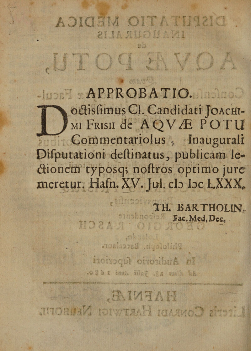 fi# ■*£ -';c F /1 ;> i: V « i* < APPROBATIO. odisfimusQ. Candidati Joacht- mi Frisii dc AQV^ POTO Commentariolus , Inaugurali Difputationi deftinatus, publicam le- dionetn typosq» noftros optimo jure meretur. Hafn. XV. Jul. cb bc LXXX* TH. BAKTHOLIN, SactMcd,Dcc0 I Ji „ 9 J {