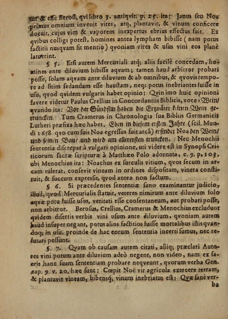 &amp; effe Berofi, qvi libro j. antiqvitr pi zfz ita: Janus fcu Nos primus omnium invenit vites, atq, plantavit, &amp; vinum conficere docuit, cujus vim &amp; vaporem inexpertus ebrius effe&amp;us fuit. Ex qvibus colligi poteft, homines antea lympham bibiffe ( nam potus fa&amp;itii nusqvam fit mentio) qvoniam vires &amp; ufus vini eos plane latuerint. § Etfi autem Mercuriali atq^ aliis facile concedam, ho^ mines ante diluvium bibiffe aqvam* tamen haud arbitror probari poffe, folam aqvam ante diluvium &amp;ab omnibus, &amp; qvovistempo¬ re ad fitim fedandam effe hauftam, neq&gt; potus inebriantesfuiffe in ufu, qvod qvidem vulgaris habet opinio: Qyinimo huic opinioni favere videtur Paulus Crellius in Concordandis Biblicis, voce.»933dn/ qvandoita: ©iinbjfm Me (gr^^ter tinen ge- iruncfen. Tum Cramerus in Chronologia fua Bibliis Germanicis Lutheri przfixa hac habet. (g&amp;ctl ttl biefem er(]m 3a$W (fcil. Mun¬ di x 6f 8- qvo cumfuis Noa egreffus fuit arca) erftBbet Noa ben QBein/ unb fdn n $?&gt;au/ unb mirb m allmtffcn truncfen. Nec Menochii fententia difcrepat a vulgari opinione, uti videre eff in SynopG Cri- ticorum factae fcripturae a Matthaeo Polo adornata, c. p* io|, ubi Menochiusita: Noachus ex furculis vitium, qvos fecum in ar¬ cam tulerat, confevit vineam in ordines difpofitam, vineta confti- tuit, &amp; fuccum expresfit, qvod antea non fa&amp;ura. § Si praecedentes fententiae fano examinantur judicio, Ulnd, qvo4 Mercurialis ftatuit, veteres nimirum ante diluvium folo #qvx potu fuiffe ufos, veritati effe confentaneum, aut probari poffe, non arbitror. Berofus* Crellius, Cramerus &amp; Menochius excludunt qvidem difertis verbis vini ufum ante diluvium» qvoniam auteta JiaUd infuper negant, potus alios fa&amp;idos fuiffe mortalibus iftisqvan- doqv in ufu, proinde de hac eorum fententia incerti fumus, nec re« lutari poffunt* §. 7. Qvam ob caufam autem citati» aliiqs praeclari Auto* res vini potum ante diluvium adeo negent, non video, nam ex fa- eris hanc fuam fententiam probare neqveunt, qvorum verba Gcn. ^ap. 9. v, 20. haec funt: Coepit Noe vir agricola exercere terram^ &amp; plantavit vineatfl, bibensqi vinum inebriatus eft: Qvarfane ver¬ ba