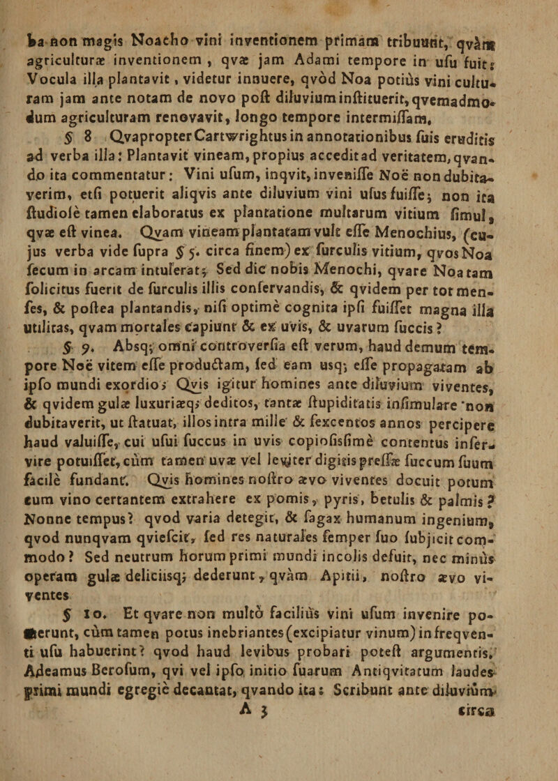 ba aon magis Noaeho vini inventionem primam tribuunt, qv^m agriculturae inventionem , qvae jam Adami tempore in ufu fuits Vocula illa plantavit, videtur innuere, qvod Noa potius vini cultu* ram jam ante notam de novo poft diluvium inftituerit,qvemadmo* «lum agriculturam renovavit, longo tempore intermiflam. § 8 QvapropterCartwrightus in annotationibus fuis eruditis ad verba illa: Plantavit vineam,propius acceditad veritatem,qvan- do ita commentatur; Vini ufum, inqvit,inveaifte Noe non dubita* verim, etfi potuerit aliqvis ante diluvium vini ufusfui/Te} non ita ftudiole tamen elaboratus ex plantatione multarum vitium fimul* qvae eft vinea* Qvam vineam plantatam vuk efle Menochius, (cu¬ jus verba vide fupra § 5. circa finem) ex furculis vitium, q vos Noa fecum in arcam intuFerat^ Sed dic nobis Menochi, qvare Noatam folicitus fuerit de furculis illis confervandis, Sc qvidem per totmen- fes, &amp; pollea plantandis, nifi optime cognita ipfi fuiffet magna ilia Utilitas, qvam mortales capiunt &amp; ex uvis, &amp; uvarum fuccis ? § Absqv omnFcontroverfia eft verum, haud demum tem¬ pore Noe vitem efte produdlam, (ed eam usq-, elfe propagabam ab ipfo mundi exordio &gt; Qvis igitur homines ante diluvium viventes, &amp; qvidem gulae luxuriaeq&gt; deditos, tantae ftupiditatis infimulare'non dubitaverit, ut ftatuat, illos intra mille &amp; fexcentos annos percipere haud valuilTe, cui ufui fuccus in uvis copiofisfime contentus infer- vire potuiffet, cum tamen uvae vel levyter digitis prei£e fuccum fuum facile fundant* Qvis homines noftro ava viventes docuit potum eum vino certantem extrahere ex pomis, pyris, betulis &amp; palmis ? Nonne tempus? qvod varia detegit, &amp; fagax humanum ingenium* qvod nunqvam qviefcit* fed res naturales femper fuo fubjicit com¬ modo i Sed neutrum horum primi mundi incolis defuit, nec minus operam gulae deliciisq; dederunt, qvam Apitii, noftro xvo vi¬ ventes J io* Et qvare non multa facilius vini ufum invenire po¬ terunt, cura tamen potus inebriantes(excipiatur vinum) infreqven- ti ufu habuerint? qvod haud levibus probari poteft argumentis* Adeamus Berofum, qvi vel ipfo initio fuarum Antiqvitatum laudes fiimi mundi egregie decantat, qvando ita 1 Scribunt ante diluvium A $ circa