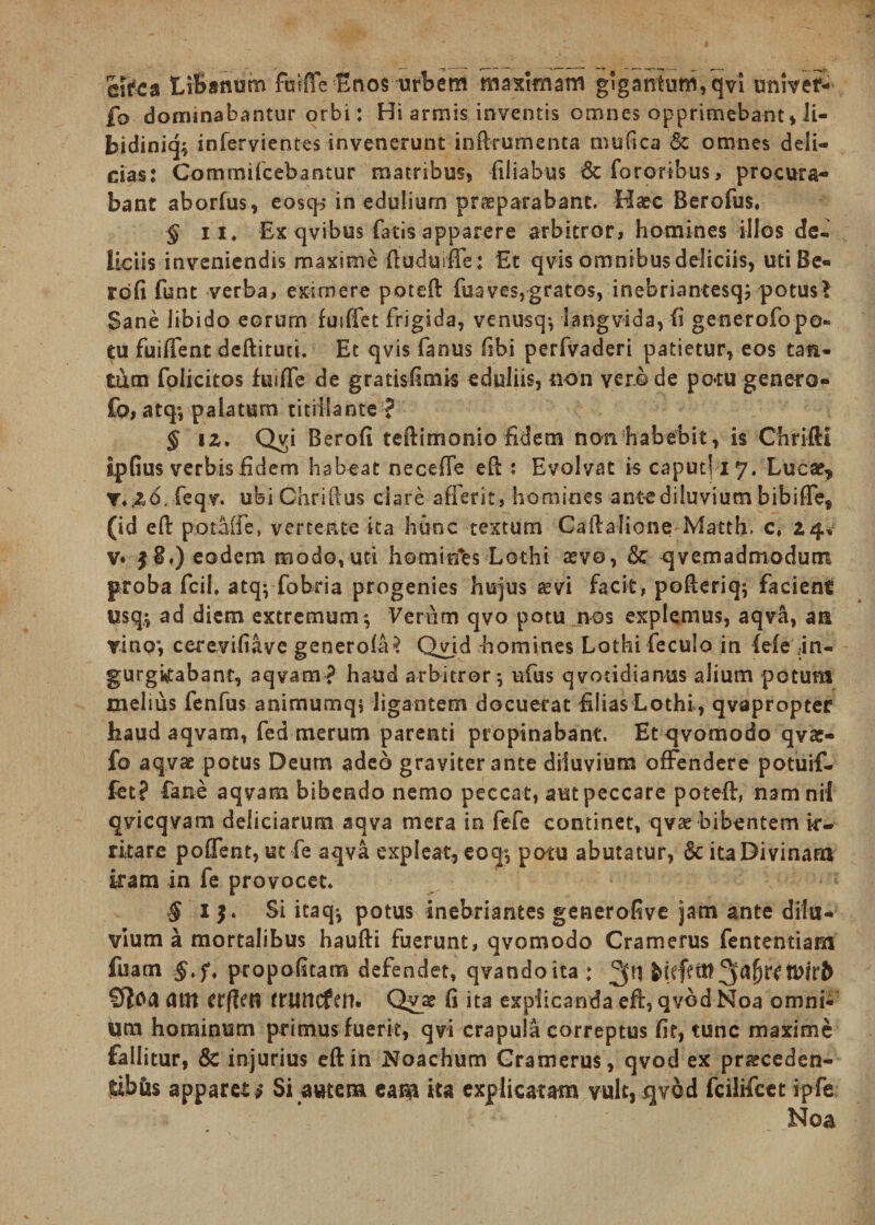 efaea Libanum fmffe Enos urbem maximam g'gatttum,qvi univef- fo dominabantur orbi: Hi armis inventis omnes opprimebant»li- bidiniq^ infervientes invenerunt inftrumenta tnufica &amp; omnes deli¬ cias: Commifcebantur matribus, filiabus &amp;fororibus, procura¬ bant aborfus, eosq? in edulium proparabanc. Haec Berofus, § ii. Ex qvibus fatis apparere arbitror, homines illos de¬ liciis inveniendis maxime tiuduiffe: Et qvis omnibus deliciis, uti Be« rbfi funt verba, eximere poteft fusves,gratos, inebriantesqj potusl Sane libido eorum futffet frigida, venusq*, langvida, fi generofo po¬ tu fuiffent deftiruci. Et qvis fanus fsbi perfvaderi patietur, eos tan¬ tum folicitos hsifle de gratisfimis eduliis, non verede pc*ru genero- fo, atq*, palatum titillante ? § iz. Qvp Berofi teftimonio fidem non habebit, is Chrifti ipfius verbis fidem habeat necefie efl : Evolvat is caput! 17. Luca?, y.&amp;6. feqv. ubiChrillus clare afferit, homines ante diluvium bibiffe, (id eft potaffe, vertente ita hunc textum Calfalione Matth. c, Z4, v. $8') eodem modo, uti homirfes Lothi aevo, &amp; qvemadmodum proba fcih atq; fobria progenies hujus ae vi facit, pofteriq; facient usq.; ad diem extremum*, Verum qvo potu nos explemus, aqva, an vino*, cerevifiave generofa? Qvid homines Lothi feculo in (efe .in¬ gurgitabant, aqvam? haud arbitror*, ufus qvoadianus alium potum melius fenfus animumq, ligantem docuerat filias Lothi , qvapropter haud aqvam, fed merum parenti propinabant. Etqvomodo qvac- fo aqvae potus Deum adeo graviter ante diluvium offendere potuif- fet? fane aqvam bibendo nemo peccat, aut peccare potefir, namnil qvicqvam deliciarum aqva mera in fefe continet, qvo bibentem ir¬ ritare pofient, ut fe aqva expleat, eoq°, potu abutatur, Sc ita Divinam iram in fe provocet. J i}. Si itaq; potus inebriantes generofive jam ante dilu¬ vium a mortalibus haufti fuerunt, qvomodo Cramerus fententiam fuam §,f, propofitam defendet, qvandoita : 2(ti Cftoa Utlt crflen truticfen. Qv_o fi ita explicanda eft, qvbdNoa omni¬ um hominum primus fuerit, qvi crapula correptus fit, tunc maxime fallitur, 8c injurius eftin Noachum Gramerus , qvod ex proceden¬ tibus apparet $ Si autem eam ita explicatam vult, qvod fcilifcet ipfe Noa