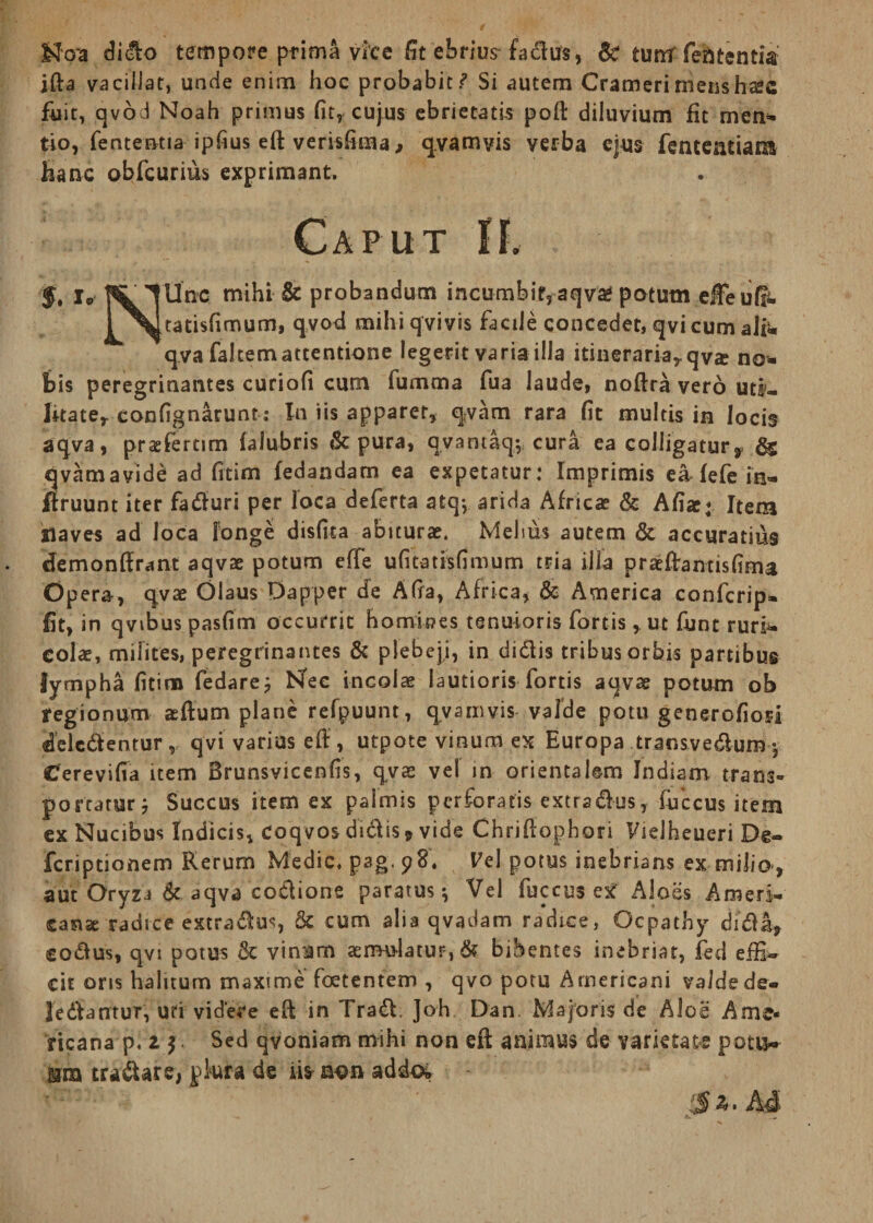 Noa dido tempore prima vice fit ebrius fadus, &* tumf lententia ifta vacillat, unde enim hoc probabit Si autem Cramerinienshafc fuit, qvod Noah primus fit, cujus ebrietatis poft diluvium fit meti* tio, fenteotia ipfius eft verisfima, qvamvis verba ejus fenteatiam hanc obfcurius exprimant. Caput II. $• I® TUnc mihi & probandum incumbit,aqva? potum effeuff- PMtatisfimum, qvod mihiqvivis facile concedet, qvi cum ali* qva faltemattentione legerit varia illa itineraria,, qvte no¬ bis peregrinantes curiofi cum fumma fua laude, noftra vero utf- litate,- confignarunt: In iis apparet, qvam rara fit multis in locis a qva, prasfemm falubris <St pura, qvantaq; cura ea colligatur y qvamavide ad fitim fedandam ea expetatur: Imprimis e& fefe in» ffruunt iter faduri per loca deferta atq; arida Africae & Afiae« Item Haves ad loca longe disfita abiturae. Melius autem & accuratius cfemonftrant aqvae potum effe ufitatisfimum tria illa pratftantisfima Opera, qvae Olaus Dapper cfe Afia, Africa, & America confcrip- fit, in qvibus pasfim occurrit homioes tenuioris fortis, ut funt ruri¬ colae, milites, peregrinantes & plebeji, in didis tribus orbis partibus lympha fitim fedare; Nec incolae lautioris fortis aqvae potum ob regionum aeftum plane refpuunt, qvamvis valde potu generofiori delcdentur, qvi varius eft, utpote vinum ex Europa transve&um - Cerevifia item Brunsvicenfis, qvae vel in orientalem Indiam trans» portatur; Succus item ex palmis perforatis extradus, fuccus item ex Nucibus Indicis, Coqvos didis 9 vide Chriftophori Vielheueri De- fcriptionem Rerum Medie, pag. 98, Vc\ potus inebrians ex milio, aut Oryza & aqva codione paratus; Vel fuccus ex Aloes Ameri¬ canae radice extradus, & cum alia qvadam radice, Ocpathy dida, sodus, qvi potus & vinum aemulatur, & bibentes inebriat, fed effi¬ cit oris halitum maxime foetentem , qvo potu Americani valde de- ledantur, uti videre eft in Trad. Joh Dan Majoris de Aloe Ame¬ ricana p. 1 $ Sed qyoniam mihi non eft animus de varietate potu-» Mia tradare, pkra de iis mm addo» 5 ^. Ad
