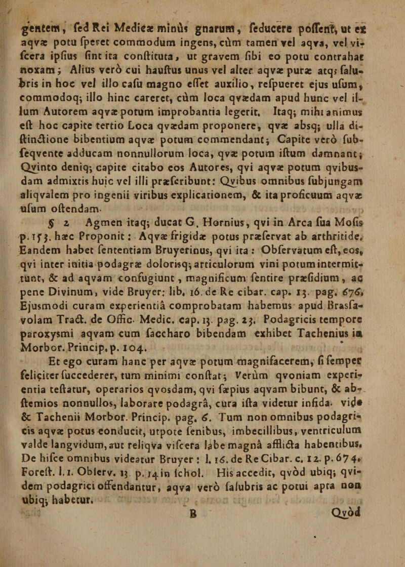 gentem, fed Rei Medicae miniis gnarum» feducere poffenf, M ei aqva: potu fpcret commodum ingens, cCim tamen yel aqva, vel vi- fccra ipfius (int ita conftituta, ut gravem fibi eo potu contrahat noxam; Alius vero cui hauftus unus vel alter aqva: pura: atq»* falu- J>ris in hoc vel illo cafu magno eflVt auxilio, refpueret ejus ufum» commodoq; illo hinc careret, cum loca qvacdam apud hunc vel il¬ lum Autorem aqvae potum improbantia legerit. Itaq; mihi animus eft hoc capite tertio Loca qvaedam proponere, qvae absq; ulla dU ftindione bibentium aqvae potum commendant; Capite vcrd fub» feqvente adducam nonnullorum loca, qvae potura iftum damnant; Qvinto deniq; capite citabo eos Autores, qvi aqvae potum qvibus- dam admixtis huic vel illi praeteribunt: Civibus omnibus fubjungam aliqvalem pro ingenii viribus explicationem, & ita proficuum aqvae ufum oftendam- § z Agmen itaq; ducat G. Hornius, qvi in Arca fua Mofis p. if $. haec Proponit: Aqvae frigidae potus praefervat ab arthritide. Eandem habet fententiam Bruyerinus, qvi ita : Obfervatum eft, eos» qvi inter initia podagrae dolorisq; articulorum vini potum intermit¬ tunt, & ad aqvam confugiunt, magnificum fentire praefidiutn, ac pene Divinum, vide Bruyer; lib, i6.de Re cibar, cap„ 13. pag. 676. Ejusmodi curam experientia comprobatam habemus apud Brasfa- volam Tracfc. de Ofiic. Medie, cap. 13. pag. 2$. Podagricis tempore paroxysmi a^vam cum faccharo bibendam exhibet Tachcnius ia Morbor. Princip, p. 104. Et ego curam hanc per aqva: potum magnifacerem, fi femper feliciter fuccederer, tum minimi conftat; Verum qvoniam experi- entia teftatur, operarios qvosdam, qvi faepius aqvam bibunt, 6c ab- ftemios nonnullos» laborare podagra, cura ifta videtur infida. vi(Je & Tachenii Morbor. Princip. pag. 6. Tum non omnibus podagri¬ cis aqva: potus conducit, utpote fenibus, imbecillibus, ventriculum valde langvidum,aut rdiqva vifcera labe magna affli&a habentibus. De hifce omnibus videatur Bruyer : 1.16. de Re Cibar, c. x z. p. 67 4» Foreft. 1.1. Oblerv. 13 p. j^in ichol. His accedit, qvod ubiq; qvi- dem podagrici offendantur, aqva vero falubris ac potui apta nem ubiq; habetur. B Qvod
