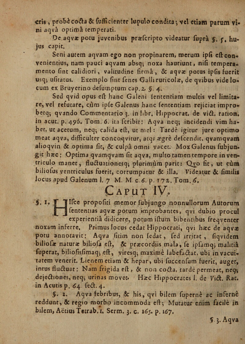 eris, prob^coda &amp; fufficienter tuputo condita *, vd etiam parum vi¬ ni aqva optima temperati. De.aqvae potu juvenibus praeferipto videatur fupra §, hu¬ jus capit. Seni autem aqvam ego non propinarem, merum ipfi efl: con¬ venientius, nam pauci aqvam absq; noxa hauriunt, nifi tempera¬ mento fint calidiori, vali.tudi.ne firma, 6c aqvae potus ipfis fuerit usq-, ufitatus. Exemplo fint fenes Galli ruricola?, de qvibus vide lo¬ cum ex Bruyerino defuinptum cap.z, §, 4, Sed qvid opus eft hanc Galeni lententiam multis vel limita¬ re, vel refutare, cum ipfe Galenus hanc fententiam rejiciat impro- betq; qvando Commentario 3. infibr, Hippocrat» de vid. ration, in acuc. p, 496, Tora, 6. ita feribit: Aqva neq; incidendi vim ha¬ bet, ut acetum, neq^ calida eft, ut mei: Tarde igitur jure optimo meat aqva, difficulter concoqvitur, atq; #gre defeendit, qvamqvam alioqvin &amp; optima fit, &amp; culpa omni vacet. Mox Galenus fubjun- git haec: Optima qvamqvam fit aqva, multo tamen tempore in ven¬ triculo manet, fluduationesq} plurimum parita Qvo fit, ut cum biliofus ventriculus fuerit, corrumpatur 5c illa, Videatur &amp; fimilis locus apud Galenum I. 7 M. M c. 6. p. 1 yz, Tom.6, Caput IV. §, i* fllte propofici memor fubjungo nonnullorum Autorum JT J fententias aqvae potum improbantes, qvi dubio procul experientia didicere, potum iftum bibentibus freqventer noxam inferre, Primus locus cedat Hippocrati, qvi haec de aqvae potu annotavit: Aqva firim non fedac, fed irritat, fiqvidem biliofae natura? biliofa eft, &amp; praecordiis mala, fe ipfamqj malitia fuperat, biliofisfimaq*, eft , yiresq* maxime iabefadat, ubi in vacui¬ tatem venerit. Lienem etiam &amp; Hepar, ubi fucceofum fuerit, auget, intus fluduat: Nam frigida eft , &amp; non coda, tarde permeat, neg* dejediones, neq^ urinas movet. Haec Hippocrates 1. de Vid. Rar. in Acutis p. 64 fed. 4« §, 2. Aqva febribus, 8c his, qvi bilem fuperne ac inferne reddunt, &amp; regio morbo incommoda eft-, Mutatur enim facile in bilem, Aecius Tetrab,r, Serm, 3, c, 165. p. 167. $ 3. Aqva