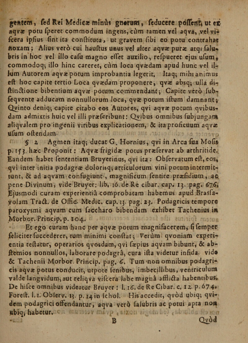 , ftd Rci Medlcag mliiA? gnirum, fcductfe pbflenti ut ei aqvrac potu fperec commodum ingens, ci\m tamen vcJ aqva, vel vi- fccra ipfius (int ita conllituta, ut gravem (ibi eo potu contrahat noxam; Aiius vero cui hauftus unus vel alter aqvae pura: atq> falu* bris in hoc vel illo cafu magno eflTct auxilio, rcfpueret ejus ufum, commodoq^ illo hinc careret, cum loca qvacdam apud hunc vel il¬ lum Autorem aqvae potum improbantia legerit. Itaq; mihi animus eft hoc capite tertio Loca qvacdam proponere, qvae absq; ulla di-? ftindione bibentium aqvae potum cominendanc; Capite verb fub^ feqvente adducam nonnullorum loca, qvae potum iftum damnant j Quinto deniq*, capite citabo cos Autores, qvi aqvae potum qvibus- dam admixtis huic vel illi praeferibunt: Quibus omnibus fubjungam aliqvalem pro ingenii viribus explicationem, & iraproHcuum aqvas ufum oftendam § z Agmen itaq*, ducat G. Hornius, qvi in Arca fua Mohs p. if haec Proponit: Aqvae frigidae potus praefervat ab arthritide. Eandem habet fententiam Bruycrinus, qvi ita: Obfervatumeft,eos, qvi inter initia podagrae dolorisq^ articulorum vini potum intermit¬ tunt, & ad aqvam confugiunt, magnificum fentire praefidium, ac, pene Divinum, vide Btuyer: lib, i6.de Re cibar, cap. 13. pag. 67^, Ejusmodi curam experientia comprobatam habemus apud ferasfa- yolam Tradi, de Offic. Medie, cap. 13. pag. 23. Podagricis tempore paroxysmi aqvam cum faccharo bibendam exhibet Tachenius in Morbor. Princip. p. 104. Et ego curam hanc per aqvae potum magnifaccrem, fi (emper feliciterfuccederer, tum minimi conftat; Verum qvoniam experi¬ entia tcftatur, operarios qvosdam, qvi faepius aqvam bibunt, & ab- Bremios nonnullos, laborare podagra, cura ifta videtur infida, vide & Tachenii Morbor, Princip. pag. Tum mon omnibus podagri¬ cis aqvae potus conducit, utpote fenibus, imbecillibus, ventriculum valde langvidum,aut reliqva vifeera labe magna afflidla habentibus. De hifcc omnibus videatur Bruyer : 1.16» de Re Cibar, c, 12. p. 674^ Foreft. l.i. Oblcrv. p, 141« (chol. His accedit, qvod ubiq; qvi- dem podagrici offendantur, aqva ver6 falubris ac potui apta noa ubiqi habetur, - . B