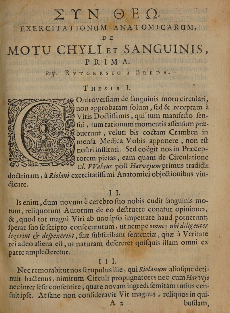 EXERCITATIONUM ANATOMICARUM, D E MOTU CHYLI et SANGUINIS, PRIMA. Kejp. Rvtgersxo a B r e d a . Thesis I. Ontroverfiam de (anguinis motu circulari, non approbatam foium , fed &amp; receptam a Viris Dodiflimis, qui tum manifefto fen- fui, tum rationum momentis aflenfum prae- buerunt , veluti bis codam Cramben in menfa Medica Vobis apponere , non eft noftriinftituti. Sed coegit nos in Frazcep- torem pietas, eam quam de Circulatione d. WaUus poft Harvejum primus tradidit dodrinam, a RioUni excrcitatiffimi Anatomici objedionibus vin¬ dicare. I I. Is enim,dum novum e cerebrofuo nobis cudit fanguinis mo¬ tum , reliquorum Autorum de eo deftruere conatur opiniones, &amp; ,quod tot magni Viri ab unoipfo impetrare haud potuerunt; fperat fuofefcripto confecuturum, ut nempe omnes ubi diligenter leverint &amp; dejpexerir/t, (ux (iibfcribant fententia?, quae a Veritate rei adeo aliena eft, ut naturam defereret quifquis illam omni ex parte amplederetur. 1 1 J. Nec remorabitur nos fcrupulus ille, qui Riohnum aliofque deti¬ nuit hadenus , nimirum Circuli propugnatores nec cum Harvejo nec inter fefe confentire , quare novam ingredi femitam tutius cen- fuitipfe. Atfane non confideravit Vir magnus , reliquos in qui- A 2 bufdam.