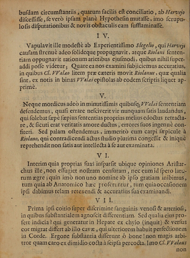 bufdam circumflandis, quarum facilis eft conciliatio, ab Harvejo difceffiffe, fe vero ipfam plane Hypothefin mutaffe, imo fcrupu- lofis dilputationibus &amp; novis obftaculis eam fufflaminaffe. I V. Vapulavit ille modefte ab Experientifiimo Slegelio, qui Harvejt caufam ftrenue adeofolideque propugnavit, atqueRiolmi fenten- tiam oppugnavit rationum arietibus ejufmodi, quibus nihil fuper- addi poffe videtur 5 Quare ea nos examini fubjiciemus accuratius, in quibus CL VfaUo litem prae caeteris movit Riolanm, quae qualia fint, ex notis in binas r/^/^epiftolas ab eodem fcriptis liquet ap¬ prime. V. Neque mordicus adeo in minutiflimis quibufq5 VVaUi fententiam defendemus, quafi errare nefciverit vir nunquam fatis laudandus, qui folcbat faepe faepius fententias proprias melius edodus retrada- re, &amp;: ficuti erat veritatis amore ductus, errores fuos ingenue con¬ fiteri. Sed palam oftendemus , immerito eum carpi faepicule a Riolrno, qui contradicendi adus Audio plurima congeflit &amp; inique reprehendit non fatis aut intelieda a fe aut examinata. V I. Interim quia proprias fuas infparfit ubique opiniones Ari (tar¬ dius ille , non effugiet noftram cenfuram, nec eum id fpero latu¬ rum aegre i quin imo non uno nomine ab ipfo gratiam inibimus, tum quia ab Anatomico haec proferuntur, tum quiaoccafionem ipfi dabimus telam retexendi &amp; accuratius fua examinandi. V I I. Prima ipfi coitio fuper difcrimine fanguinis venofi &amp; arteriofi, in quibus fubftantialem agnofcit differentiam. Sed qualia ejus pro¬ fert indicia? qui generatur in Hepate ex chylo (inquit) &amp; verfus cor migrat differt ab illo cavae, qui ulteriorem habuit perfedionem in Corde. Ergone fubflantia differunt 6 bone ! non magis arbi¬ tror quam caro ex dimidio coda a feipfa percoda. Imo Cl. VValtus non