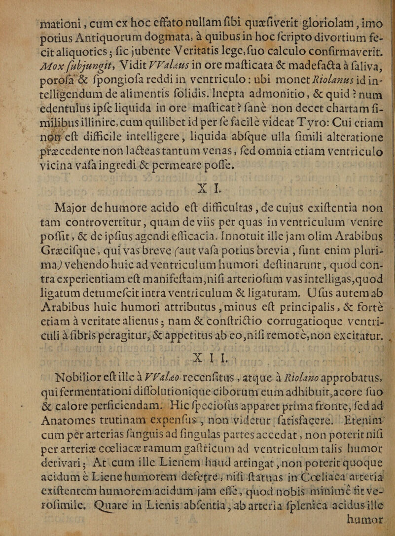 rmtioni, cum ex hoc effato nullam fibi quaefiverit gloriolam, imo potius Antiquorum dogmata, a quibus in hoc fcripto divortium fe¬ cit aliquoties 5 fic jubente Veritatis lege,fuo calculo confirmaverit. Mox fubjungit. Vidit VFaUus in ore mafticata &amp; madefa&amp;a a faliva, porofa“&amp; fpongiofareddiin ventriculo: ubi monztRiolanusWm- telligeridum de alimentis folidis. Inepta admonitio, &amp; quid > num edentulus ipfe liquida in ore mafiicat \ fane non decet chartam fi¬ ni ilibus illinire, cum quilibet id per fe facile videat Tyro: Cui etiam non eft difficile intelligere, liquida abfque ulla fimili alteratione praecedente non ladeas tantum venas, fed omnia etiam ventriculo vicina vafa ingredi &amp; permeare poffe. Major de humore acido eft difficultas, de cuius exiftentia non tam controvertitur, quam de viis per quas in ventriculum venire ponit, 5c dc ipfius agendi efiicacia. Innotuit ille jam olim Arabibus Grascifque, qui vas breve faut vafa potius brevia , furit enim pluri¬ ma ) vehendo huic ad ventriculum humori deftinarunt, quod con¬ tra experientiam eft m ani feftam3 nifi arteriofum vas intelligas,quod ligatum detumefeit intra ventriculum &amp; ligaturam. Ufus autem ab Arabibus huic humori attributus ? minus efi: principalis, 6c forte etiam a ventate alienus; nam &amp; conftri&amp;io corrugatioque ventri¬ culi a fibris peragitur, &amp; appetitus ab eo,nifi remote,non excitatur. , X I I. Nobilior eft ille a VVaUo recenfitus , atque a Riolano approbatus, quifermentationi diflblutionique ciborum eum adhibuit3acore fuo &amp; calore perficiendam. Hic fpeciofus apparet prima fronte, fed ad Anatomes trutinam expenfus 3 non videtur fatisfacere. Etenim' cum per arterias (anguis ad fingulas partes accedat, non poterit nifi per arteriae coeliacx ramum gaftricum ad ventriculum talis humor derivari 5 At cum ille Lienem haud attingat, non poterit quoque acidum e Lienehumorem deferre , nifi ftatuas in Coeliaca arteria exiftentem humorem acidum jam cfie, quod nobis minime fitve- rofimile. Quare in Lienis abfentia3 ab arteria fplcnica acidus ille humor