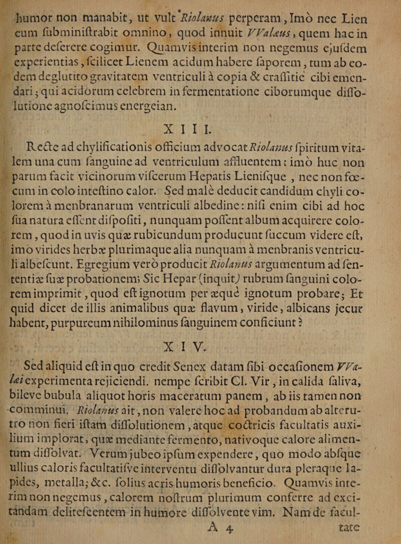 humor non manabit, ut vult Riolanus perperam,Imb nec Lien eum fubminiftrabit omnino, quod innuit VVaUus, quem hac in parte defercre cogimur. Quamvis interim non negemus ejufdem experientias, fcilicet Lienem acidum habere faporem, tum ab eo¬ dem deglutito gravitatem ventriculi a copia &amp; craffitie cibi emen¬ dari 5 qui acidorum celebrem in fermentatione ciborumque diffio- lutione agnofeimus energeian. • XIII. Rede ad chylificadonis officium advocatRiolanus fpiritum vita¬ lem una cum fanguinead ventriculum affluentem: imo huc non parum facit vicinorum vifcerum Hepatis Lienifque , nec non foe- cum in colo inteftino calor. Sed male deducit candidum chyli co¬ lorem a menbranarum ventriculi albedine: nifi enim cibi ad hoc fua natura effient difpofiti, nunquam poffient album acquirere colo¬ rem , quod in uvis qux rubicundum producunt fuccum videre eft, imo virides herbx plurimaquealia nunquam a menbranis ventricu¬ li albcfcunt. Egregium vero producit Riolanus argumentum ad fen- tentix fux probationem; Sic Hepar (inquitj rubrum fanguini colo¬ rem imprimit, quod eft ignotum per seque ignotum probare; Et quid dicet de illis animalibus quse flavum, viride, albicans jecur habent, purpureum nihilominus fanguinem conficiunt 5 X 1 V. Sed aliquid eft in quo credit Senex datam fibi occafionem VFa- /^iexperimenta rejiciendi, nempe feribit Cl. Vir, in calida faliva, bileve bubula aliquot horis maceratum panem, ab iis tamen non •comminui. Riolanus ait, non valere hoc ad probandum ab alteru¬ tro non fleri iftam diffiolutionem ,atque co&amp;ricis facultatis auxi¬ lium implorat, qux mediante fermento, nativoque calore alimen¬ tum diffiolvat. Verum jubeoipfum expendere, quo modoabfque ullius caloris facultatifve interventu diffiolvantur dura pleraque la¬ pides, metalla,' &amp;c. folius acris humoris beneficio. Quamvis inie¬ rim non negemus, calorem hoftruni plurimum conferre ad exci¬ tandam dditefcentem in humore diffiolvente vim. Nam de facul-