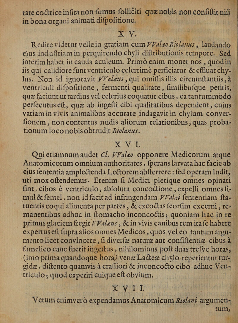 tatecoddceinfita non fumus folliciti quae nobis non confiftit nifi in bona organi animati difpofitione. X V. Redire videtur velle in gratiam cum FFaUo RioUnus, laudando ejus induftriamin perquirendo chyli diftributionis tempore. Sed interim habet in cauda aculeum. Primo enim monet nos , quod in iis qui calidiore funt ventriculo celerrime perficiatur &amp; effluat chy¬ lus. Non id ignoravit FFaUus, qui omiffis illis circumflandis, a ventriculi difpofitione , fermenti qualitate, fimilibufque petitis, quae faciunt ut tardius vel celerius coquatur cibus, ea tantummodo perfecutuseft, quae ab ingefti cibi qualitatibus dependent, cujus variam in vivis animalibus accurate indagavit in chylum conver- fionem, non contentus nudis aliorum relationibus, quas proba¬ tionum loco nobis obtrudit Riolanus. XVI. Qui etiamnum audet cl. FFaUo opponere Medicorum atque Anatomicorum omnium authoritates, fperans larvata hac facie ab ejus fententia ampledenda Ledorem ablterrere: fed operam ludit, uti mox offendemus* Etenim fi Medici plerique omnes opinati fint, cibos e ventriculo, abfoluta concodione/expelli omnesfi- mul&amp;femel, non id facit ad infringendam FFaUi fententiam {la¬ mentis coqui alimenta per partes, 6c excodas feorfim excerni, re¬ manentibus adhuc in ftomacho inconcodis5 quoniam hac in re primus glaciem fregi t FFaUus, &amp; in vivis canibus rem ita fe habere expertus efl fupra alios omnes Medicos, quos vel eo tantum argu¬ mento licet convincere, fi diverfae naturae aut confiffentiae cibus a famelico cane fuerit ingeilus, nihilominus poft duas trefve horas, (imo prima quandoque hora/ venae Ladeae chylo repedentur tur¬ gidae , diflento quamvis a craifiod 5c inconcodo cibo adhuc Ven¬ triculo 5 quod experiri cuique eft obvium. XVII. Verumenimvero expendamus Anatomicum Riolani argumen- * tum,