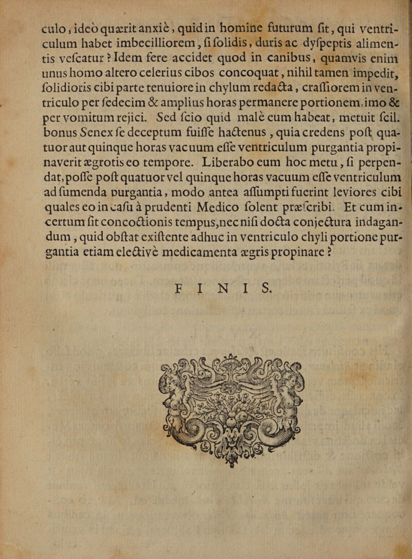 culo, ideo quxrit anxie, quid in homine futurum fit, qui ventri- culum habet imbecilliorem,fifolidis, duris ac dyfpeptis alimen¬ tis vefcatur *Idem fere accidet quod in canibus, quamvis enim j unus homo altero celerius cibos concoquat, nihil tamen impedit, folidioris cibi parte tenuiore in chylum reda£ta, crafliorem in ven¬ triculo per fedecim &amp; amplius horas permanere portionem,imo &amp; per vomitum rejici. Sed fcio quid male eum habeat, metuit fciL bonus Senex fie deceptum fuifie ha&amp;enus, quia credens poft qua- tuor aut quinque horas vac uum efie ventriculum purgantia propi¬ naverit aegrotis eo tempore. Liberabo eum hoc metu, fi perpen¬ dat, poffe poft quatuor vel quinque horas vacuum efie ventriculum adfumenda purgantia, modo antea afiumpti fuerint leviores cibi quales eo in cafu a prudenti Medico folent praescribi. Etcumin- certum fit conco&amp;ionis tempus,necnifido£ta conie&amp;ura indagan¬ dum , quid obftat exiftente adhuc in ventriculo chyli portione pur¬ gantia etiam ele&amp;ive medicamenta aegris propinare i FINIS, /