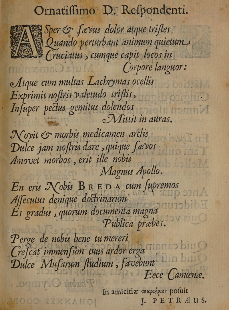 Odiatiffimo D. Refpondenti. Sper &amp; favus dolor atque trijies Quando perturbant animum quietum Cruciatus} cumque capit locos in Corpore languor: aAtque cum multas Lacbrymas ocellis Exprimit nojlris valetudo trijiis. In fuger pe&amp;us gemitus dolendos <EA4ittit in auras. ghfayit &amp; morbis medicamen artlis Dulce jam noflris dare > quique favos Amovet morbos, erit ille nobis Magnus Apollo. En eris fhfobis Breda cum fupremos Afecutus denique doBrinarum Es gradus > quorum documenta magna Eublica prrehes. Eerge de nobis bene tu mereri . , (jrefcat immenfum tuus ardor erga ; Dulce Mufarum jludium, favebunt Eece Canmhe. y - ' -is.*'1 •’ In amicitia tb^^ov pofuit